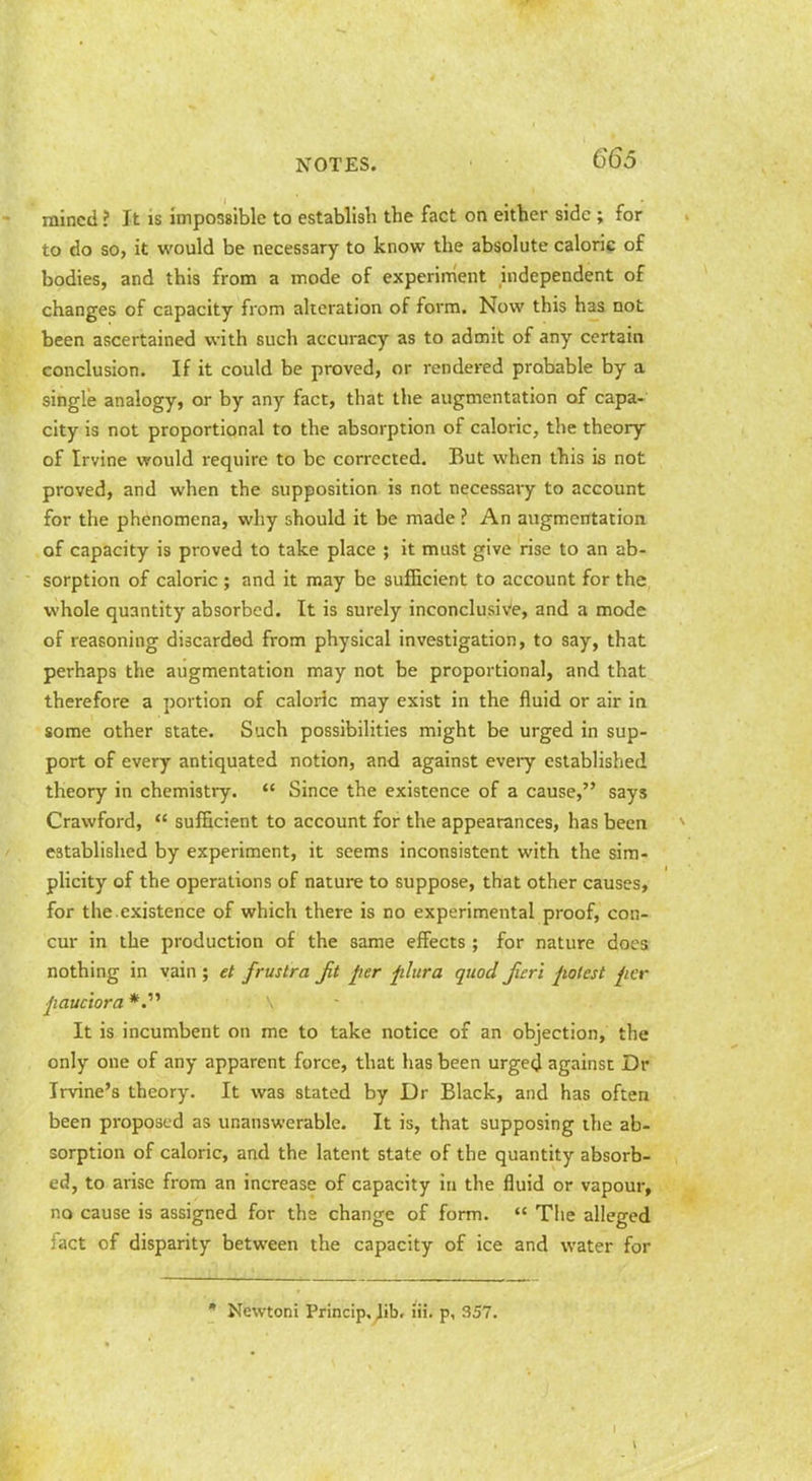 mined ? It is impossible to establish the fact on either side ; for to do so, it would be necessary to know the absolute caloric of bodies, and this from a mode of experiment independent of changes of capacity from alteration of form. Now this has not been ascertained with such accuracy as to admit of any certain conclusion. If it could be proved, or rendered probable by a single analogy, or by any fact, that the augmentation of capa- city is not proportional to the absorption of caloric, the theory of Irvine would require to be corrected. But when this is not proved, and when the supposition is not necessary to account for the phenomena, wliy should it be made ? An augmentatioa of capacity is proved to take place ; it must give rise to an ab- sorption of caloric ; and it may be sufficient to account for the whole quantity absorbed. It is surely inconclusive, and a mode of reasoning discarded from physical investigation, to say, that perhaps the augmentation may not be proportional, and that therefore a portion of caloric may exist in the fluid or air in some other state. Such possibilities might be urged in sup- port of every antiquated notion, and against every established theory in chemistry.  Since the existence of a cause, says Crawford,  sufficient to account for the appearances, has been established by experiment, it seems inconsistent with the sim- plicity of the operations of nature to suppose, that other causes, for the.existence of which there is no experimental proof, con- cur in the production of the same effects ; for nature does nothing in vain ; et frustra Jit per jilura quod furl potest per pauciora It is incumbent on me to take notice of an objection, the only one of any apparent force, that has been urged against Dr Irvine's theory. It was stated by Dr Black, and has often been proposed as unanswerable. It is, that supposing the ab- sorption of caloric, and the latent state of the quantity absorb- ed, to arise from an increase of capacity in the fluid or vapour, no cause is assigned for the change of form.  The alleged fact of disparity between the capacity of ice and water for * Newtoni Princip. ^ib, lii. p, 357.