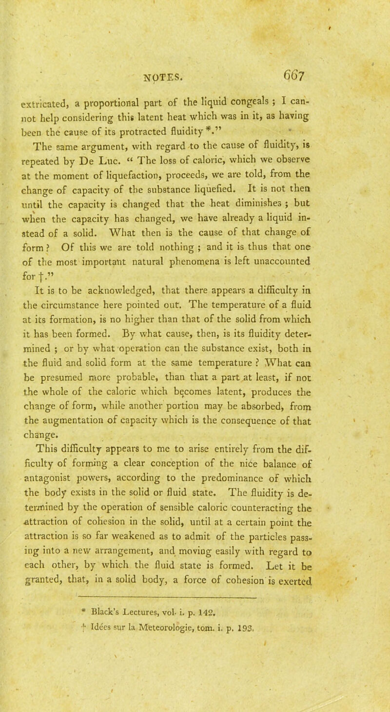 extricated, a proportional part of the liquid congeals ; I can- not help considering this latent heat which was in it, as having been the cause of its protracted fluidity *. The same argument, with regard -to the cause of fluidity, is repeated by De Luc.  The loss of caloric, which we observe at the moment of liquefaction, proceeds, we are told, from the change of capacity of the substance liquefied. It is not then until the capacity is changed that the heat diminishes ; but when the capacity has changed, we have already a hquid in- stead of a solid. Wliat then is the cause of that change of form ? Of this we are told nothing ; and it is thus that one of the most important natural phenomena is left unaccounted forj. It is to be acknowledged, that there appears a difficulty in the circumstance here pointed out. The temperature of a fluid at its formation, is no higher than that of the solid from which it has been formed. By what cause, then, is its fluidity deter- mined ; or by what operation can the substance exist, both in the fluid and solid form at the same temperature ? What can be presumed more probable, than tliat a part at least, if not the whole of the caloric which becomes latent, produces the change of form, while another portion may be absorbed^ from the augmentation of capacity which is the consequence of that change. This difficulty appears to me to arise entirely from the dif- ficulty of forming a clear conception of the nice balance of antagonist powers, according to the predominance of which the body exists in the solid or fluid state. The fluidity is de- termined by the operation of sensible caloric counteracting the attraction of cohesion in the solid, until at a certain point the attraction is so far weakened as to admit of the particles pass- ing into a new arrangement, and moving easily with regard to each other, by which the fluid state is formed. Let it be granted, that, in a solid body, a force of cohesion is exerted * Black's Lectures, vol. i. p. 142. *• Idces sur la Mtteorologie, tojn. i. p. 193.