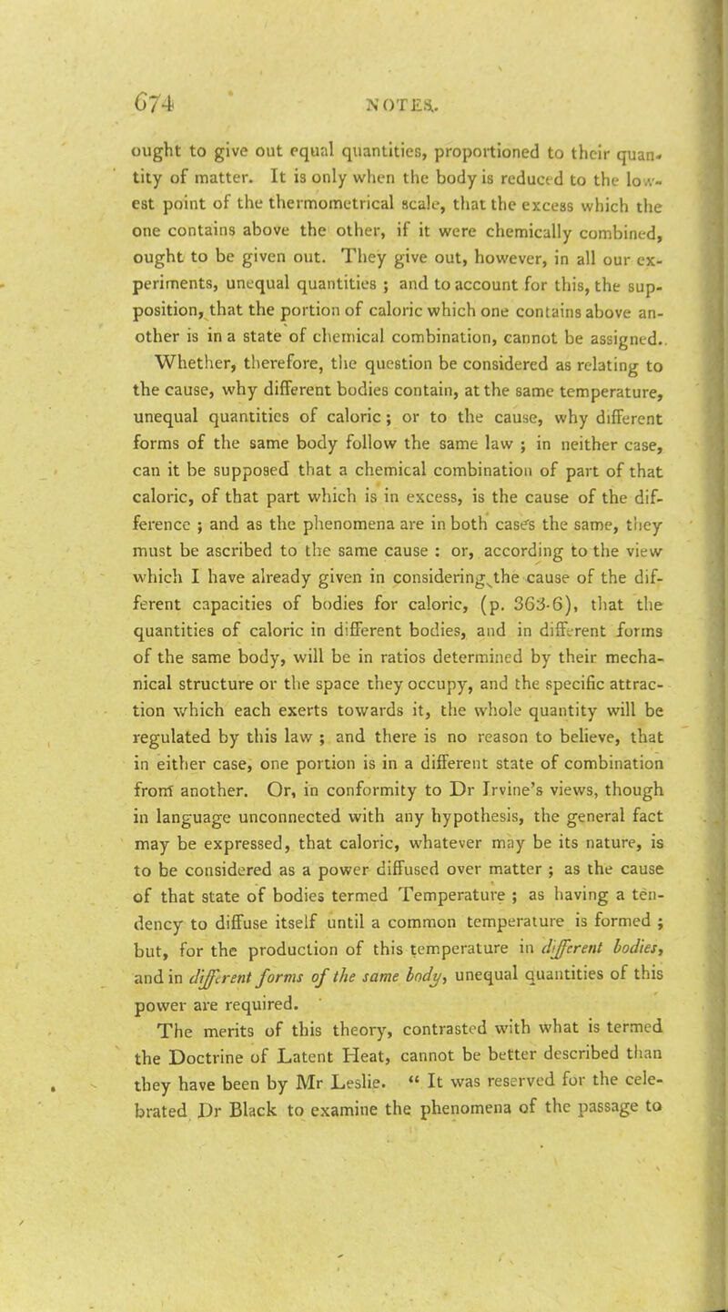 ought to give out equal quantities, proportioned to their quan- tity of matter. It is only when the body is reduced to the low- est point of the thermometrical scale, that the excess which the one contains above the other, if it were chemically combined, ought to be given out. They give out, however, in all our ex- periments, unequal quantities ; and to account for this, the sup- position, that the portion of caloric which one contains above an- other is in a state of chemical combination, cannot be assigned.. Whether, therefore, the question be considered as relating to the cause, why different bodies contain, at the same temperature, unequal quantities of caloric ; or to the cause, why different forms of the same body follow the same law ; in neither case, can it be supposed that a chemical combination of part of that caloric, of that part which is in excess, is the cause of the dif- ference ; and as the phenomena are in both cas?s the same, tliey must be ascribed to the same cause : or, according to the view which I have already given in considering^the cause of the dif- ferent capacities of bodies for caloric, (p. 36i5-6), tliat the quantities of caloric in different bodies, and in different forms of the same body, will be in ratios determined by their mecha- nical structure or the space they occupy, and the specific attrac- tion which each exerts towards it, the whole quantity will be regulated by this law ; and there is no reason to believe, that in either case, one portion is in a different state of combination front another. Or, in conformity to Dr Irvine's views, though in language unconnected with any hypothesis, the general fact may be expressed, that caloric, whatever may be its nature, is to be considered as a power diffused over matter ; as the cause of that state of bodies termed Temperature ; as having a ten- dency to diffuse itself until a common temperature is formed ; but, for the production of this temperature in different bodies^ and in different forms of the same bodi/, unequal quantities of this power ai-e required. The merits of this theory, contrasted with what is termed the Doctrine of Latent Heat, cannot be better described tlian they have been by Mr Leslie.  It was reserved for the cele- brated Dr Black to examine the phenomena of the passage to