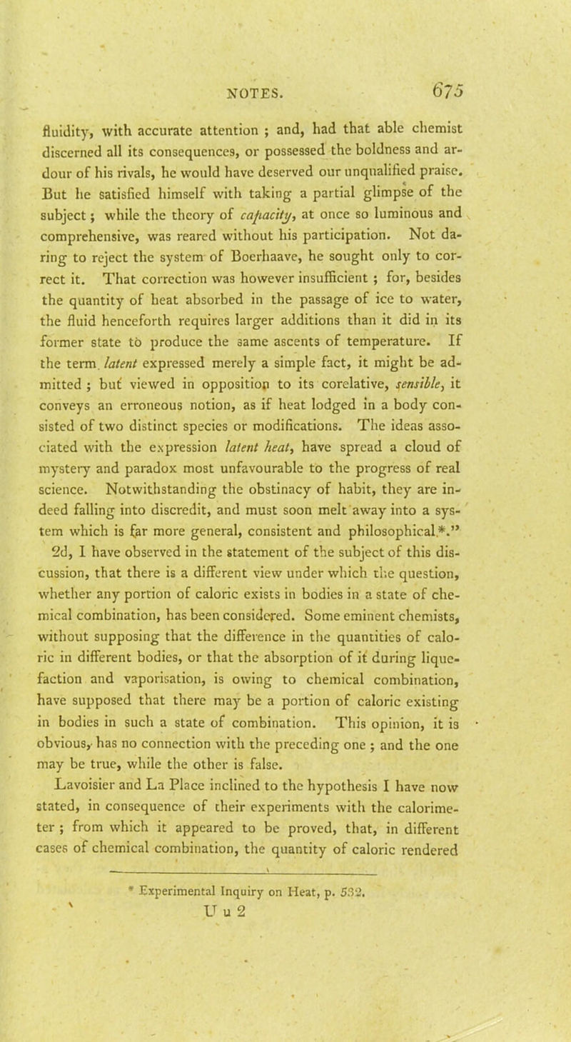 fluidity, with accurate attention ; and, had that able chemist discerned all its consequences, or possessed the boldness and ar- dour of his rivals, he would have deserved our unqualified praise. But he satisfied himself with taking a partial glimpse of the subject; while the theory of cajiacifj/, at once so luminous and comprehensive, was reared without his participation. Not da- ring to reject the system of Boerhaave, he sought only to cor- rect it. That correction was however insufficient ; for, besides the quantity of heat absorbed in the passage of ice to water, the fluid henceforth requires larger additions than it did in its former state to produce the same ascents of temperature. If the term, latent expressed merely a simple fact, it might be ad- mitted ; but viewed in opposition to its corelative, sensible, it conveys an erroneous notion, as if heat lodged in a body con- sisted of two distinct species or modifications. The ideas asso- ciated with the expression latent heat, have spread a cloud of mystery and paradox most unfavourable to the progress of real science. Notwithstanding the obstinacy of habit, they are in- deed falling into discredit, and must soon melt away into a sys- tem which is iar more general, consistent and philosophical.*. 2d, 1 have observed in the statement of the subject of this dis- cussion, that there is a different view under which tlie question, whether any portion of caloric exists in bodies in a state of che- mical combination, has been considered. Some eminent chemists, without supposing that the difference in the quantities of calo- ric in different bodies, or that the absorption of it during lique- faction and vaporisation, is owing to chemical combination, have supposed that there may be a portion of caloric existing in bodies in such a state of combination. This opinion, it is obvious,-has no connection with the preceding one ; and the one may be true, while the other is false. Lavoisier and La Place inclined to the hypothesis I have now stated, in consequence of their experiments with the calorime- ter ; from which it appeared to be proved, that, in different cases of chemical combination, the quantity of caloric rendered ' Experimental Inquiry on Heat, p. 53'2, U u 2