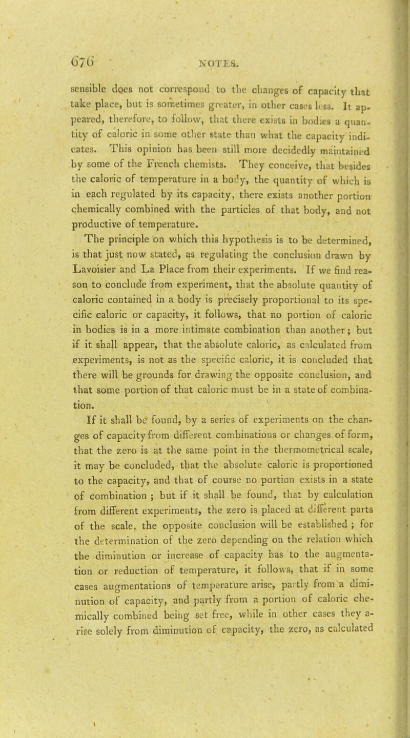 sensible does not coirespoiitl to tlie changes of capacity that take place, but is Bometimes grt ater, in other cases li ss. It ap. peared, therefore, to follow, that there exists in bodies a quati- tity of caloric in some other state than what the capacity indi- cates. This opinion has been siill more decidedly maintained by sonie of the French chemists. They conceive, that besides the caloric of temperature in a hotly, the quantity of which is in each regulated by its capacity, there exists another portion chemically combined with the particles of that body, and not productive of temperature. The principle on which this hypothesis is to be determined, is that just now stated, as regulating the conclusion drawn by Lavoisier and La Place from their experiments. If we find rea- son to conclude from experiment, that the absolute quantity of caloric contained in a body is precisely proportional to its spe- cific caloric or capacity, it follows, that no portion of caloric in bodies is in a more intimate combination than another; but if it shall appear, that the absolute caloric, as calculated from experiments, is not as the specific caloric, it is concluded that there will be grounds for drawing the opposite conclusion, and that some portion of that caloric must be in a state of combina- tion. If it shall be found, by a series of experiments on the chan- ges of capacity from different combinations or changes of form, that the zero is at the same point in the thermometrical scale, it may be concluded, that the absolute caloric is proportioned to the capacity, and that of course no portion exists in a state of combination ; but if it shall be found, that by calculation from different experiments, the zero is placed at different parts of the scale, the opposite conclusion will be estabhshed ; for the determination of the zero depending on the relation which the diminution or increase of capacity has to the augmenta- tion or reduction of temperature, it follows, that if in some cases augmentations of temperature arise, partly from a dimi- nution of capacity, and partly from a portion of caloric che- mically combined being set free, while in other cases they a- risc solely from diminution of capacity, the zero, as calculated