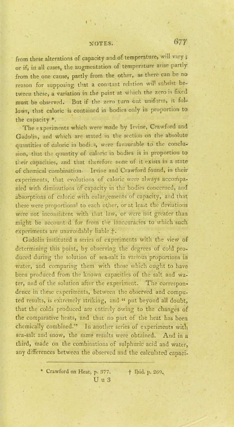 from these alterations of capacity and of temperature, will vary; or if, in all cases, the augmentation of temperature arise partly from the one cause, partly from the other, as there can be no reason for supposing that a constant reb.tion wil' subsist be- tween these, a variation in the point at which the zero fixed must be abserved. But if the zero turn out unifnfm, it fol- lows, that caloric is contained in bodies only in proportion to the capacity *. The experiments which were made by Irvine, Crawf )rd and Gadotin, and which arc stated in the st ction on the absolute quantities of caloric in bodied, were favijurable to the conclu- sion, that the quantity of caloric in bodies is in proportbn to tiieir capacities, and that therefore none of it exists in a state of chemical combination. Irvine and Crawford found, in their experiments, that evolutions of caloric were always accompa- nied with diminutions of capacity in the bodies concerned, and absorptions of caloric with enlart^ements of capacity, and that these were proportional to each bt^her, or at leait the deviations were not inconsistent with that law, of- Were 'not greater than might be account d for from t'le iftaccurades to which such experiments are unavoidably liable ,f • Gadolin instituted a series of experiments with the vievir of determining this point, by observing the degrees of cold pro- duced during the solution of sea-salt in various proportions in water, and comparing them with those which ought to have been produced from the known capacities of the salt and wa- ter, and of the solution after the experiment. The correspon- dence in these experiments, between the observed and compu- ted results, is extremely striking, and '* put beyond all doubt, that the colds produced are entirely owing to the changes of the comparative heats, and that no part of the heat has been chemically combined. In another series of experiments witli sea-salt and snow, the same results were obtained. And in a third, made on the combinations of sulphuric acid and water, any differences between the obsei'vcd and the calculated capaci- • Crawford on Heat, p. 377. f Ihid. p. 2(59. U u 3