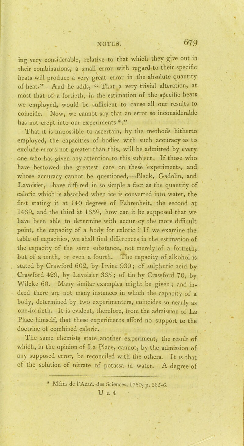 &79 img very considerable, relative to that which they give out in their combinations, a small error with regard to their specific heats will produce a very great error in the absolute quantity of heat. And he adds,  That a very trivial alteration, at most that of a fortieth, in the estimation of the sfiecific heats we employed, would be sufficient to cause all our results to coincide. Now, we cannot say that an error so inconsiderable has not crept into our experiments That it is impossible to ascertain, by the methods hitherto employed, the capacities of bodies with such accuracy as to exclude errors not greater than this, will be admitted by every one who has given any attention to this subject.. If those who have bestowed the greatest care on these experiments, and whose accuracy cannot be questioned,—Black, Gadolin, and Lavoisier,—have diff. red in so simple a fact as the quantity of caloric which is absorbed when ice is converted into water, the first stating it at 140 degrees of Fahrenheit, the second at 143°-, and the third at 135^, how can it be supposed that we have been able to determine with accur. cy the more difficult point, the capacity of a body for caloric ? If we examine the table of capacities, we shall find differences in the estimation of the capacity of the same substance, not merely of a fortieth, but of a tenth, or even a fourth. The capacity of alkohol is stated by Crawford 602, by Irvine 930; of sulphuric acid by Crawford 4-29, by Lavoisier 335 ; of tin by Crawford 70, by Wilcke 60. Many similar examples might be given ; and in* deed there are not many instances in which the capacity of a body, determined by two experimenters, coincides so nearly as one-fortieth. It is evident, therefore, from the admission of La Place himself, that these experiments afford no support to the doctrine of combined caloric. The same chemists state another experiment, the result of which, in the opinion of La Place, cannot, by the admission of any supposed error, be reconciled with the others. It is that of the solution of nitrate of potassa in water. A degree of * M^m. de I'Acad. des Sciences, 1780, p. 385-C. U u 4
