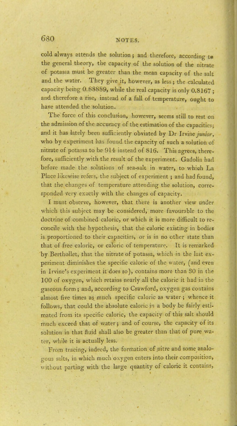cold always attends the solution; and therefore, according te the general theory, the capacity of the solution of the nitrate of potassa must be greater than the mean capacity of the salt and the water. They give it, however, as less; the calculated capacity being 0.68889, while the real capacity is only 0.8167 ; and therefore a rise, instead of a fall of temperature, ought to have attended the solution. The force of this conclusion, however, seems still to rest on the admission of the accuracy of the estimation of the capacities; and it has lately been sufficiently obviated by Dr Irvine junior, who by experiment has found the capacity of such a solution of nitrate of potassa to be 914 instead of 816. This agrees, there- fore, sufficiently with the result of the experiment. Gadohn had before made the solutions of sea-salt in water, to which La Place likewise refers, the subject of experiment ; and had found, that the changes of temperature attending the solution, corre- sponded very exactly with the changes of capacity. I must observe, however, that there is another view under which this subject may be considered, more favourable to the doctrine of combined caloric, or which it is more difficult to re- concile with the hypothesis, that the caloric existing in bodies is proportioned to their capacities, or is in no other state than that of free caloric, or caloric of temperature. Tt is remarked by BerthoUet, that the nitrate of potassa, which in the last ex- periment diminishes the specific caloric of the water, (and even in Irvine's experiment it does so), contains more than 30 in the 100 of oxygen, which retains nearly all the caloric it had in the gaseous form ; and, according to Crawford, oxygen gas contains almost five times much specific caloric as water ; whence it follows, that could the absolute caloric in a body be fairly esti- mated from its specific caloric, the capacity of this salt should much exceed that of water; and of course, the capacity of its solution in that fluid shall also be greater than that of pure wa- ter, while it is actually less. From tracing, indeed, the formation of nitre and some analo- gous salts, in which much oxygen enters into their composition, without parting with the large quantity of caloric it contains,