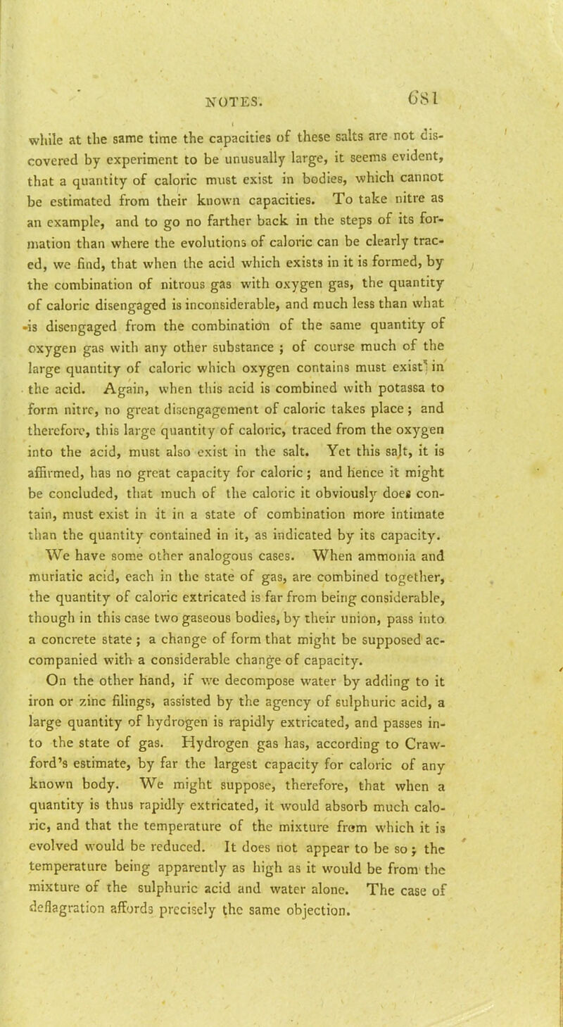 while at the same time the capacities of these salts are not dis- covered by experiment to be unusually large, it seems evident, that a quantity of caloric must exist in bodies, which cannot be estimated from their known capacities. To take nitre as an example, and to go no farther back in the steps of its for- mation than where the evolutions of caloric can be clearly trac- ed, we find, that when the acid which exists in it is formed, by the combination of nitrous gas with oxygen gas, the quantity of caloric disengaged is inconsiderable, and much less than what -is disengaged from the combination of the same quantity of oxygen gas with any other substance ; of course much of the large quantity of caloric which oxygen contains must exist'^ in the acid. Again, when this acid is combined with potassa to form nitre, no great disengagement of caloric takes place ; and therefore, this large quantity of caloric, traced from the oxygen into the acid, must also exist in the salt. Yet this salt, it is affirmed, has no great capacity for caloric ; and lience it might be concluded, that much of the caloric it obviously does con- tain, must exist in it in a state of combination more intimate than the quantity contained in it, as indicated by its capacity. We have some other analogous cases. When ammonia and muriatic acid, each in the state of gas, are combined together, the quantity of caloric extricated is far from being considerable, though in this case two gaseous bodies, by their union, pass into a concrete state ; a change of form that might be supposed ac- companied with a considerable change of capacity. On the other hand, if we decompose water by adding to it iron or zinc filings, assisted by the agency of sulphuric acid, a large quantity of hydrogen is rapidly extricated, and passes in- to the state of gas. Hydrogen gas has, according to Craw- ford's estimate, by far the largest capacity for caloric of any known body. We might suppose, therefore, that when a quantity is thus rapidly extricated, it would absorb much calo- ric, and that the temperature of the mixture from which it is evolved would be reduced. It does not appear to be so > the temperature being apparently as high as it would be from the mixture of the sulphuric acid and water alone. The case of deflagration affords precisely the same objection. I