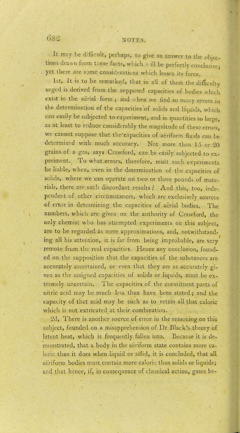 It may be difficult, perhaps, to give an answer to the ohjcc- tions drawn from tnesc facts, which v ill be perfectly conclusive; yet there are some considt-rations which lessen its force. 1st, It is to be remarked, that in all of them the difficulty urged is derived from the supposed capacities of bodies which exist in the aerial form ; and vNhen we find so many errors in the determination of the capacities of solids and liquids, which can easily be subjected to experiment, and in quantities so large, as at least to reduce considerably the magnitude of these errors, we cannot suppose that the'capacities of aeriform fluids can be determined with much accuracy. Not more than 15 or 20 grains of a gas^ says Crawford, can be easily subjected to ex- periment. To what .errors, therefore, must such experiments be hable, when, even in the determination of the capacities of solids, where we can operate on two or three pounds of mate- rials, there are such discordant results ? And this, too, inde- pendent of other circumstances, which are exclusively sources of error in determining, the capacities of aerial bodies. The numbers, which are given on the authority of Crawford, the only chemist w!io has attempted experiments on this subject, are to be regarded as mere approximations, and, notwithstand- ing all his attention, it is far from being improbable, are very remote from the real capacities. Hence any conclusion, found- ed on the supposition that the capacities of the substances are accurately ascertained, or even that they are as accurately gi- ven as the assigned capacities of solids or liquids, must be ex- tremely uncertain. The capacities of the constituent parts of nitric acid may be much less than have been stated; and the capacity of that acid may be such as to retain all that caloric which is not extricated at their combination. 2d, There is another source of error in the reasoning on this subject, founded on a misapprehension of Dr Black's theory of latent heat, which is frequently fallen into. Because It is de- monstrated, that a body in the aeriform state contains more ca- loric than it does when liquid or sdlid, it is concluded, that all aeriform bodies must contain more caloric than solids or liquids; and that hence, if, in consequence of chemical action, gases be-