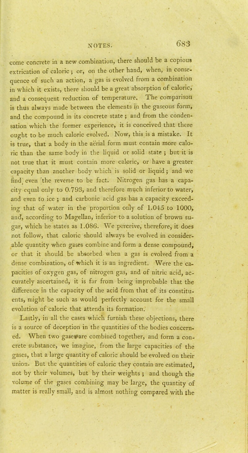 come concrete in a new combination, there should be a copious extrication of caloric ; or, on the other hand, when, in conse- quence of such an action, a gas is evolved from a combination ill which it exists, there should be a great absorption of caloric, and a consequent reduction of temperature. The comparison is thus always made between the elements in the gaseous form, and the compound in its concrete state; and from the conden- sation which the former experience, it is conceived that there ought to be much caloric evolved. Now, this is a mistake. It is true, that a body in the aerial form must contain more calo- ric than the same body in the liquid or solid state ; but it is not true that it must contain more caloric, or have a greater capacity than another body which is solid or liquid; and we find^ even 'the reverse to be fact. Nitrogen gas has a capa- city equal only to 0.793, and therefore much inferior to water, and even to ice ; and carbonic acid gas has a capacity exceed- ing that of water in the proportion only of 1.045 to 1000, and, according to Magellan, inferior to a solution of brown su- gar, which he states as 1.086. We perceive, therefore, it does not follow, that caloric should always be evolved in consider- able quantity when gases combine and form a dense compound, or that it should be absorbed when a gas is evolved from a dense combination, of which it is an ingredient. Were the ca- pacities of oxygen gas, of nitrogen gas, and of nitric acid, ac- curately ascertained, it is far from being improbable that the difference in the capacity of the acid from that of its constitu- ents, might be such as would perfectly account for the small evolution of caloric that attends its formation. Lastly, in all the cases which furnish these objections, there is a source of deception in the quantities of the bodies concern- ed. When two gasea^are combined together, and form a con- crete substance, we imagine, from the large capacities of the gases, that a large quantity of caloric should be evolved on their union. But the quantities of caloric they contain are estimated, not by their volumes, but by their weights ; and though the volume of the gases combining may be large, the quantity of matter is really small, and is almost nothing compared with the