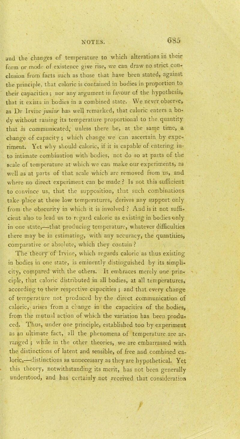 and the changes of temperature to which alterations in their form or modi.- of existence give rise, we can draw no strict con- chision from facts such as those that have been stated, against the principle, that caloric is contained in bodies in proportion to their capacities ; nor any argument in favour of the hypothesis, that it exists in bodies in a combined state. We never observe, as Dr Irvine jujiior has well remarked, that caloric enters a bo- dy without raising its temperature proportional to the quantity that is communicated, unless there be, at the same time, a change of capacity ; which change we can ascertain by expe- riment. Yet why should caloric, if it is capable of entering in- to intimate combination with bodies, not do so at parts of the scale of temperature at which we can make our experiments, as well as at parts of that scale which arc removed from us, and where no direct experiment can be made ? Is not this sufficient to convince us, that the supposition, that such combinations take place at these low temperatures, derives any support only from the obscurity in which it is involved ? And is it not suffi- cient also to lead us to regard caloric as existing in bodies only in one state,—that producing temperature, whatever difficulties tliere may be in estimating, with any accuracy, the quantities, comparative or absolute, which they contain ? The theory of Irvine, which regards caloric as thus existing in bodies in one state, is eminently distinguished by its simpli- city, compared with the others. It embraces merely one prin- ciple, that caloric distributed in all bodies, at all temperatures, according to their respective capacities ; and that every change of temperature not produced by the direct communication of caloric, arises from a c'oange in the capacities of the bodies, from the mutual action of which the variation has been produ- ced. Thus, under one principle, estaWished too by experiment as an ultimate fact, ail the phenomena of temperature are ar- ranged ; while in the other theories, we are embarrassed with the distinctions of latent and sensible, of free and combined ca- loric,—distinctions as unnecessary as they are hypothetical. Yet this theory, notwithstanding its merit, has not been generally understood, and has certainly not received that consideration