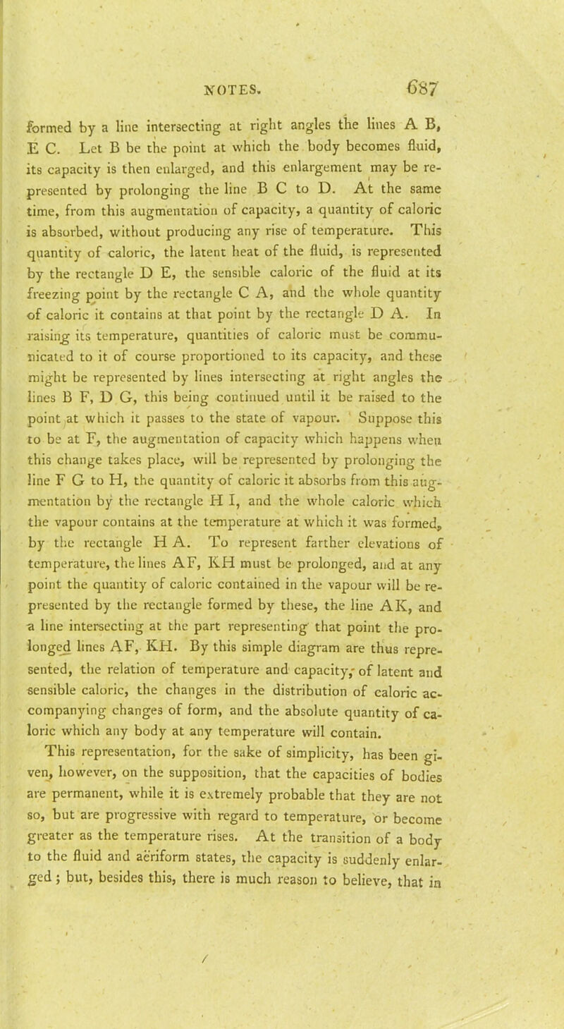 formed by a line intersecting at riglit angles the lines A B, E C. Let B be the point at which the body becomes fluid, its capacity is then enlarged, and this enlargement may be re- presented by prolonging the line B C to D. At the same time, from this augmentation of capacity, a quantity of caloric is absorbed, without producing any rise of temperature. This quantity of caloric, the latent heat of the fluid, is represented by the rectangle D E, the sensible caloric of the fluid at its freezHig point by the rectangle C A, and the whole quantity of caloric it contains at that point by the rectangle D A. In raising its temperature, quantities of caloric must be commu- nicated to it of course proportioned to its capacity, and these might be represented by lines intersecting at right angles the lines B F, D G, this being continued until it be raised to the point,at which it passes to the state of vapour. Suppose this to be at F, the augmentation of capacity which happens when this change takes place, will be represented by prolonging the line F G to H, the quantity of caloric it absorbs from this aug- mentation by the rectangle H I, and the whole caloric which the vapour contains at the temperature at which it was formed, by the rectangle H A. To represent farther elevations of temperature, the lines AF, KH must be prolonged, and at any point the quantity of caloric contained in the vapour will be re- presented by the rectangle formed by these, the line AK, and a line intersecting at the part representing that point the pro- longed lines AF, KH. By this simple diagram are thus repre- sented, the relation of temperature and capacity,- of latent and sensible caloric, the changes in the distribution of caloric ac- companying changes of form, and the absolute quantity of ca- loric which any body at any temperature will contain. This representation, for the sake of simplicity, has been gi- ven, however, on the supposition, that the capacities of bodies are permanent, while it is extremely probable that they are not so, but are progressive with regard to temperature, or become greater as the temperature rises. At the transition of a body to the fluid and aeriform states, the capacity is suddenly enlar- ged ; but, besides this, there is much reason to believe, that in /