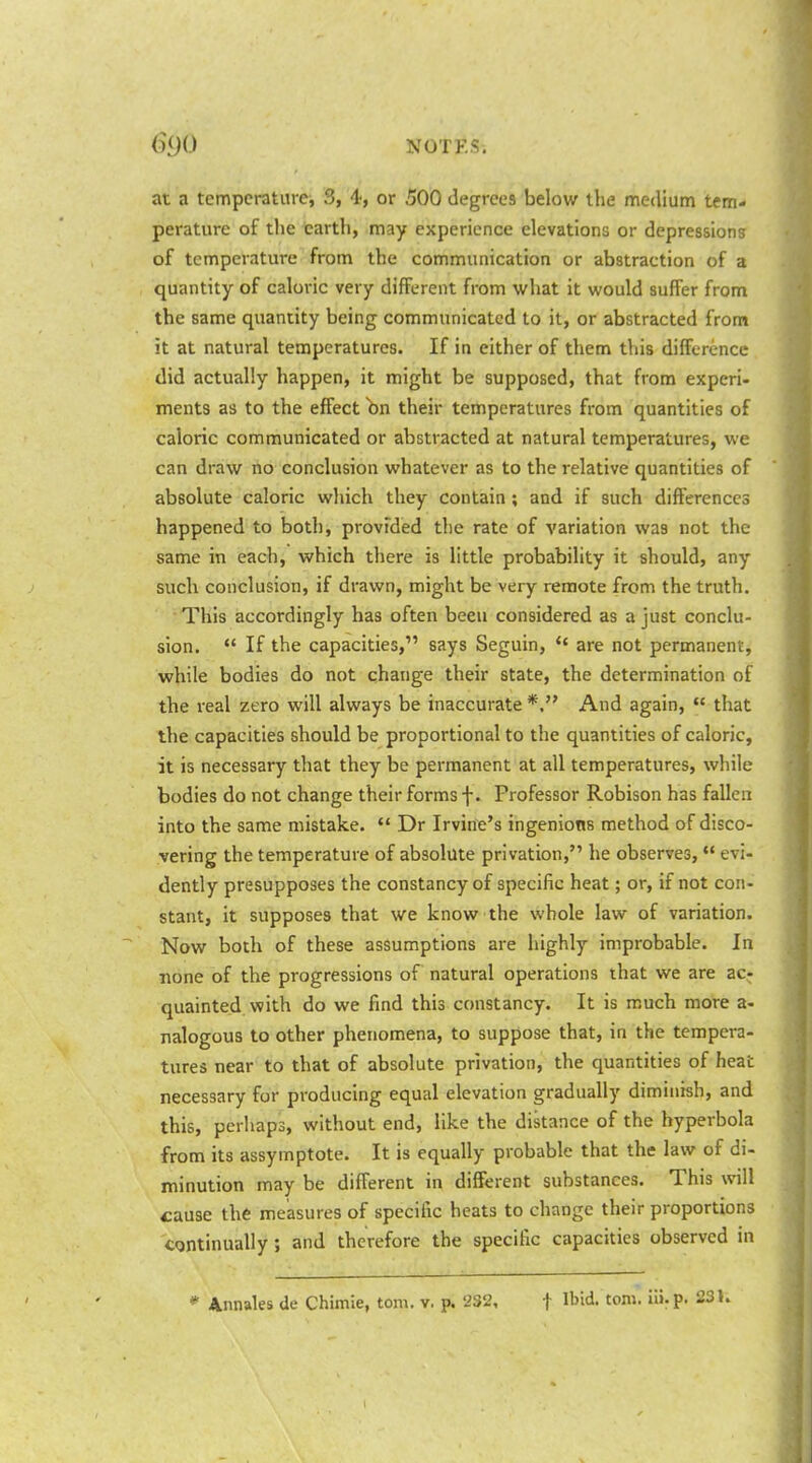 at a temperature, 3, 4, or 500 degrees below the medium tem- perature of tlie earth, may experience elevations or depression? of temperature from the communication or abstraction of a quantity of caloric very different from what it would suffer from the same quantity being communicated to it, or abstracted from it at natural temperatures. If in either of them this difference did actually happen, it might be supposed, that from experi- ments as to the effect bn their temperatures from quantities of caloric communicated or abstracted at natural temperatures, we can draw no conclusion whatever as to the relative quantities of absolute caloric which they contain ; and if such differences happened to both, provided the rate of variation was not the same in each, which there is little probability it should, any such conclusion, if drawn, might be very remote from the truth. This accordingly has often been considered as a just conclu- sion.  If the capacities, says Seguin, '* are not permanent, while bodies do not change their state, the determination of the real zero will always be inaccurate And again,  that the capacities should be proportional to the quantities of caloric, it is necessary that they be permanent at all temperatures, while bodies do not change their forms f. Professor Robison has fallen into the same mistake.  Dr Irvine's ingenions method of disco- vering the temperature of absolute privation, he observes, evi- dently presupposes the constancy of specific heat; or, if not con- stant, it supposes that we know the whole law of variation. Now both of these assumptions are highly improbable. In none of the progressions of natural operations that we are ac; quainted with do we find this constancy. It is much more a- nalogous to other phenomena, to suppose that, in the tempera- tures near to that of absolute privation, the quantities of heat necessary for producing equal elevation gradually diminish, and this, perhaps, without end, like the distance of the hyperbola from its assymptote. It is equally probable that the law of di- minution may be different in different substances. This will cause the measures of specific heats to change their proportions continually; and therefore the specific capacities observed in * Annales Ue Chimie, torn. v. p. 232, f Ibid. torn, ili.p. 23K