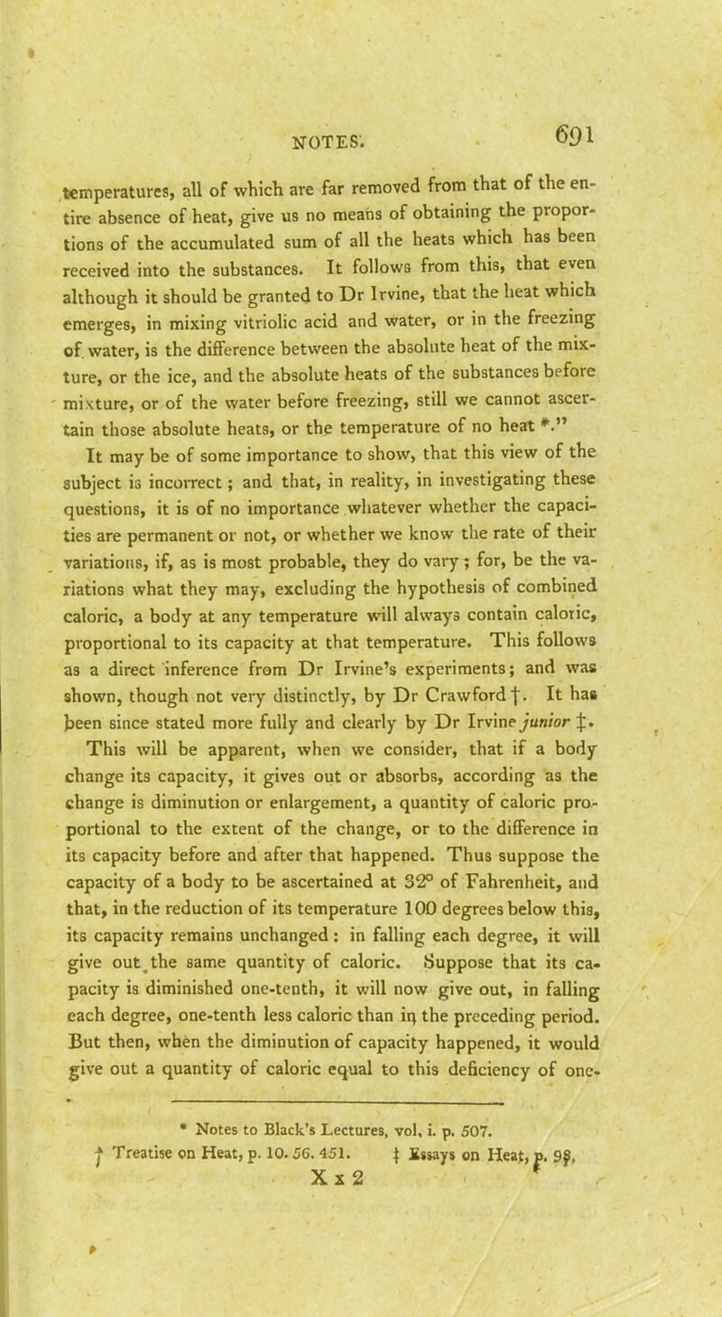 temperatures, all of which are far removed from that of the en- tire absence of heat, give us no means of obtaining the propor- tions of the accumulated sum of all the heats which has been received into the substances. It follows from this, that even although it should be granted to Dr Irvine, that the heat which emerges, in mixing vitriolic acid and water, or in the freezmg of. water, is the difference between the absolute heat of the mix- ture, or the ice, and the absolute heats of the substances before mixture, or of the water before freezing, still we cannot ascer- tain those absolute heats, or the temperature of no heat It may be of some importance to show, that this view of the subject is incorrect; and that, in reality, in investigating these questions, it is of no importance whatever whether the capaci- ties are permanent or not, or whether we know the rate of their variations, if, as is most probable, they do vary^ for, be the va- riations what they may, excluding the hypothesis of combined caloric, a body at any temperature will always contain caloric, proportional to its capacity at that temperature. This follows as a direct inference from Dr Irvine's experiments; and was shown, though not very distinctly, by Dr Crawfordf. It has Jjeen since stated more fully and clearly by Dr Irvine junior J. This will be apparent, when we consider, that if a body change its capacity, it gives out or absorbs, according as the change is diminution or enlargement, a quantity of caloric pro- portional to the extent of the change, or to the difference in its capacity before and after that happened. Thus suppose the capacity of a body to be ascertained at 32° of Fahrenheit, and that, in the reduction of its temperature 100 degrees below this, its capacity remains unchanged : in falling each degree, it will give out^ the same quantity of caloric. Suppose that its ca- pacity is diminished one-tenth, it will now give out, in falling each degree, one-tenth less caloric than ii^ the preceding period. But then, when the diminution of capacity happened, it would give out a quantity of caloric equal to this deficiency of onc- * Notes to Black's Lectures, vol, i. p. 507. j Treatise on Heat, p. 10.56.451. \ Essays on Hea{, p. 9f, Xx2 *