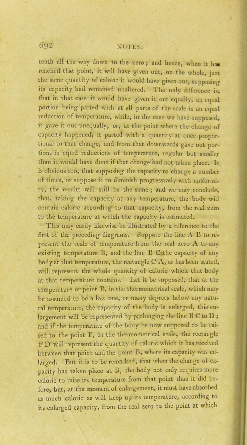 tenth all the way down to the zero ; and hence, when it has reached that point, it will have given out, on the whole, just the same quantity of caloric it would have given out, supposing its capacity had remained unaltered. The only difference is, tTiat in that case it would have given it out equally, an equal portion being parted with at all parts of the scale in an equal reduction of temperature, while, in the case we have supposed, it gave it out unequally, or, at the point where the change of capacity happened, it parted with a quantity at once propor- tional to that change, and from/that downwards gave out por- tions in equal reductions of temperature, regular but smaller than it would have done if that change had not taken place. It is obvious too, that supposing the capacity to change a number of times, or suppose it to diminish progressively with uniformi- ty, the results will still be the game ; and we may conclude, that, taking the capacity at any temperature, the body will contain caloric according to that capacity, from the real zero to the temperature at which the capacity is estimated. This may easily likewise be illustrated by a reference to the first of tlie preceding diagrams. Suppose the line A B to re- present the scale of temperature from the real zero A to any existing temperature B, and the line B C*the capacity of any body at that temperature, the rectangle C A, as has been slated, will represent the whole quantity of caloric which that body at that temperature contains. Let it be supposed, that at the temperature or point B, in the thermomctiical scale, which may be assumed to be a low one, or many degrees below any natu- ral temperature, the capacity of the body is enlarged, this en- largement will be represented by prolonging the line B C to D ; and if the temperature of the body be now supposed to be rai- sed to the point F, in the thermometrical scale, the rectangle FD will represent the quantity of caloric which it has received between that point and the point B, where its capacity was en- larged. But it is to be remarked, that when the change of ca- pacity has taken place at B, the body not only requires more caloric to raise its temperature from that point than it did be- fore, bqt, at the moment of enlargement, it must have absorbed as much caloric as will keep up its temperature, according to its enlarged capacity, from the real zero to the point at which