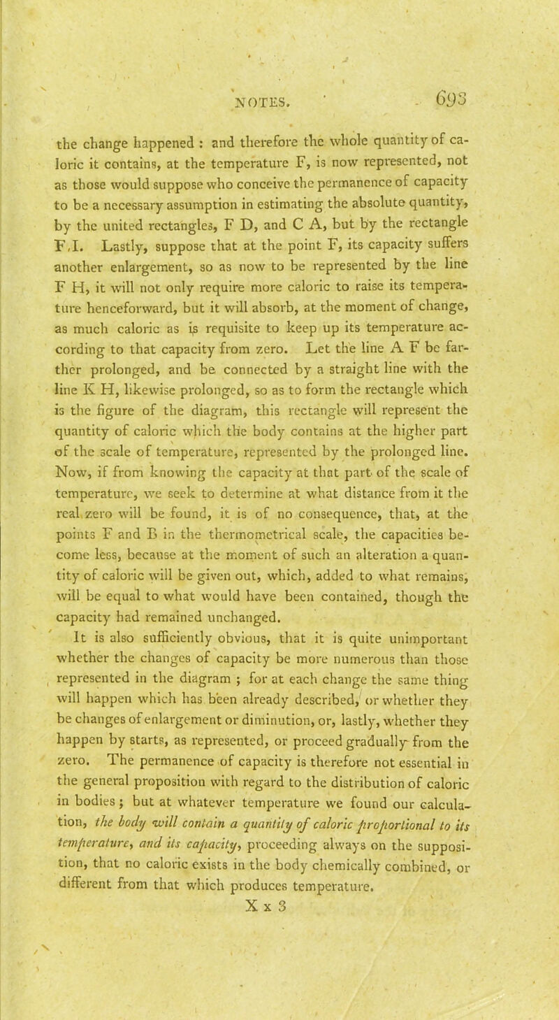 the change happened : and therefore the whole quantity of ca- loric it contains, at the temperature F, is now represented, not as those would suppose who conceive the permanence of capacity to be a necessary assumption in estimating the absolute quantity, by the united rectangles, F D, and C A, but by the rectangle F,I. Lastly, suppose that at the point F, its capacity suffers another enlargement, so as now to be represented by the line F H, it will not only require more caloric to raise its tempera- ture henceforward, but it will absorb, at the moment of change, as much caloric as i^ requisite to keep up its temperature ac- cording to that capacity from zero. Let the line A F be far- ther prolonged, and be connected by a straight line with the line K H, likewise prolonged, so as to form the rectangle which is the figure of the diagram, this rectangle will represent the quantity of caloric which the body contains at the higher part of the scale of temperature, represented by the prolonged line. Now, if from knowing the capacity at that part of the scale of temperature, we seek to determine at what distance from it the real zero will be found, it is of no consequence, that, at the points F and B in the thermometrical scale, the capacities be- come less, because at the moment of such an alteration a quan- tity of caloric will be given out, which, added to what remains, will be equal to what would have been contained, though the capacity had remained unchanged. It is also sufficiently obvious, that it is quite unimportant whether the changes of capacity be more numerous than those represented in the diagram ; for at each change the same thing will happen which has been already described, or whether they be changes of enlargement or diminution, or, lastly, whether they liappen by starts, as represented, or proceed gradually from the zero. The permanence of capacity is therefore not essential in the general proposition with regard to the distribution of caloric in bodies; but at whatever temperature we found our calcula- tion, the body tvill contain a quantily of caloric projiorlional to its temperature, and its capacity, proceeding always on the supposi- tion, that no caloric exists in the body chemically combined, or different from that which produces temperature. X X 3