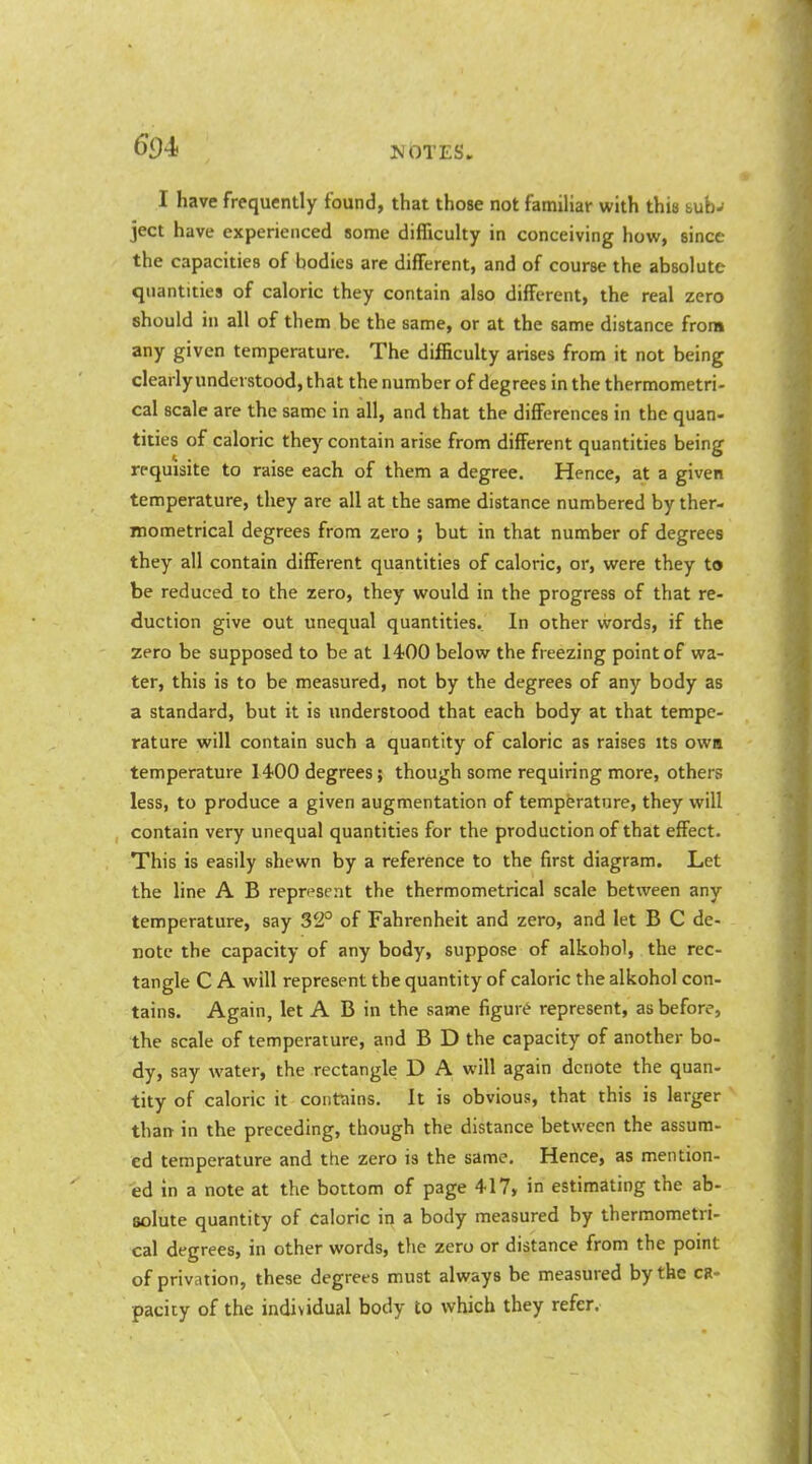 I have frequently found, that those not familiar with this buhj ject have experienced some difficulty in conceiving how, since the capacities of bodies are different, and of course the absolute quantities of caloric they contain also different, the real zero should in all of them be the same, or at the same distance from any given temperature. The difficulty arises from it not being clearly understood, that the number of degrees in the thermometri- cal scale are the same in all, and that the differences in the quan- tities of caloric they contain arise from different quantities being requisite to raise each of them a degree. Hence, at a given temperature, they are all at the same distance numbered by ther- mometrical degrees from zero ; but in that number of degrees they all contain different quantities of caloric, or, were they to be reduced to the zero, they would in the progress of that re- duction give out unequal quantities. In other words, if the zero be supposed to be at 1400 below the freezing point of wa- ter, this is to be measured, not by the degrees of any body as a standard, but it is understood that each body at that tempe- rature will contain such a quantity of caloric as raises its owa temperature 1400 degrees; though some requiring more, others less, to produce a given augmentation of temperature, they will contain very unequal quantities for the production of that effect. This is easily shewn by a reference to the first diagram. Let the line A B represent the thermometrical scale between any temperature, say 32° of Fahrenheit and zero, and let B C de- note the capacity of any body, suppose of alkohol, the rec- tangle C A will represent the quantity of caloric the alkohol con- tains. Again, let A B in the same figure represent, as before, the scale of temperature, and B D the capacity of another bo- dy, say water, the rectangle D A will again denote the quan- tity of caloric it contains. It is obvious, that this is larger than in the preceding, though the distance between the assum- ed temperature and the zero is the same. Hence, as mention- ed in a note at the bottom of page 417, in estimating the ab- solute quantity of Caloric in a body measured by thermometri- cal degrees, in other words, tlie zero or distance from the point of privntion, these degrees must always be measured by the ca- pacity of the individual body to which they refer.