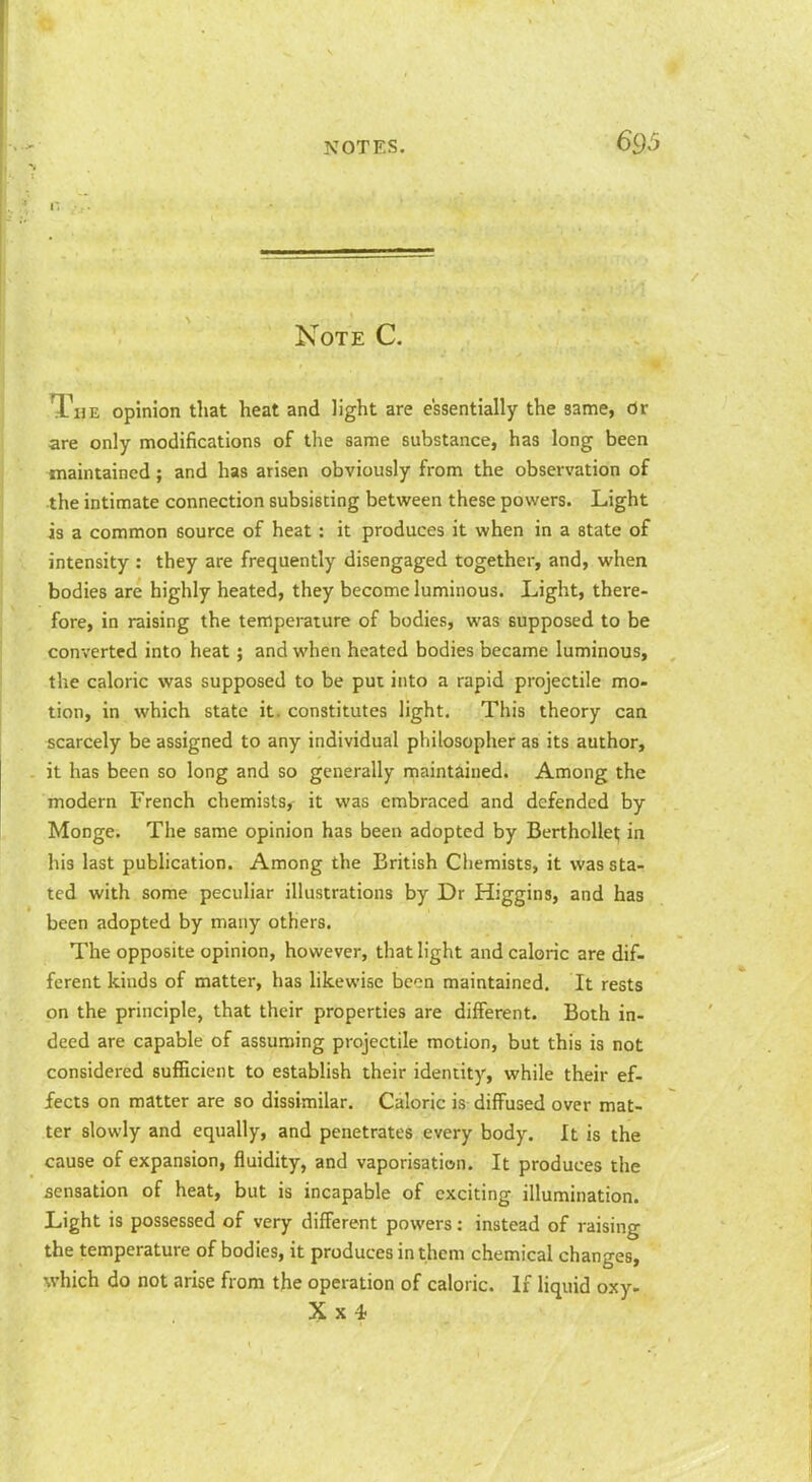 Note C. The opinion that heat and light are essentially the same, Or are only modifications of the same substance, has long been maintained; and has arisen obviously from the observation of the intimate connection subsisting between these powers. Light is a common source of heat: it produces it when in a state of intensity : they are frequently disengaged together, and, when bodies are highly heated, they become luminous. Light, there- fore, in raising the temperature of bodies, was supposed to be converted into heat; and when heated bodies became luminous, the caloric was supposed to be put into a rapid projectile mo- tion, in which state it. constitutes light. This theory can scarcely be assigned to any individual philosopher as its author, it has been so long and so generally maintained. Among the modern French chemists, it was embraced and defended by Monge. The same opinion has been adopted by BerthoUel; in his last pubhcation. Among the British Chemists, it was sta- ted with some peculiar illustrations by Dr Higgins, and has been adopted by many others. The opposite opinion, however, that light and caloric are dif- ferent kinds of matter, has hkewise bcon maintained. It rests on the principle, that their properties are different. Both in- deed are capable of assuming projectile motion, but this is not considered suificient to establish their identity, while their ef- fects on matter are so dissimilar. Caloric is diffused over mat- ter slowly and equally, and penetrates every body. It is the cause of expansion, fluidity, and vaporisation. It produces the sensation of heat, but is incapable of exciting illumination. Light is possessed of very different powers: instead of raising the temperature of bodies, it produces in them chemical changes, which do not arise from the operation of caloric. If liquid oxy-