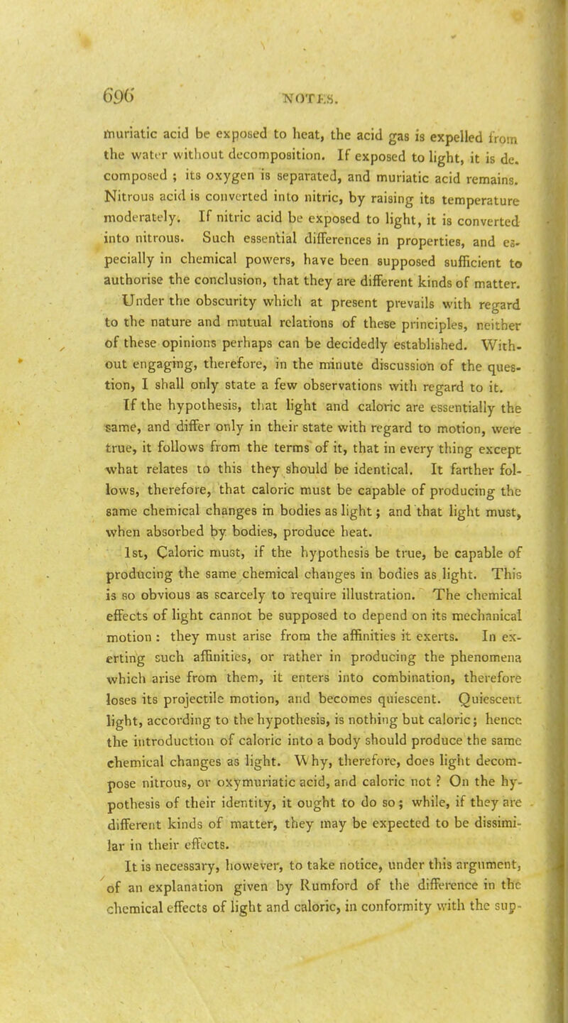 rtiuriatic acid be exposed to heat, the acid gas is expelled from the wator witliout decomposition. If exposed to light, it is de. composed ; its oxygen is separated, and muriatic acid remains. Nitrous acid is converted into nitric, by raising its temperature moderately. If nitric acid be exposed to light, it is converted into nitrous. Such essential differences in properties, and es- pecially in chemical powers, have been supposed sufficient to authorise the conclusion, that they are different kinds of matter. Under the obscurity which at present prevails with regard to the nature and mutual relations of these principles, neither of these opinions perhaps can be decidedly established. With- out engaging, therefore, in the minute discussion of the ques- tion, 1 shall only state a few observations with regard to it. If the hypothesis, that hght and caloric are essentially the same, and differ only in their state with regard to motion, were true, it follows from the terms of it, that in every thing except what relates to this they should be identical. It farther fol- lows, therefore, that caloric must be capable of producing the same chemical changes tn bodies as light; and that light must, when absorbed by bodies, produce heat. 1st, Caloric must, if the hypothesis be true, be capable of producing the same chemical changes in bodies as light. This is so obvious as scarcely to require illustration. The chemical effects of light cannot be supposed to depend on its mechanical motion : they must arise from the affinities it exerts. In ex- erting such affinities, or rather in producing the phenomena which arise from them, it enters into combination, therefore loses its projectile motion, and becomes quiescent. Quiescent light, according to the hypothesis, is nothing but caloric; hence the introduction of caloric into a body should produce the same chemical changes as light. W hy, therefore, does light decom- pose nitrous, or oxymuriatic acid, and caloric not ? On the hy- pothesis of their identity, it ought to do so; while, if they are different kinds of matter, they may be expected to be dissimi- lar in their effects. It is necessary, however, to take notice, under this argument, of an explanation given by Rumford of the difference in the chemical effects of light and caloric, in conformity with the sup-