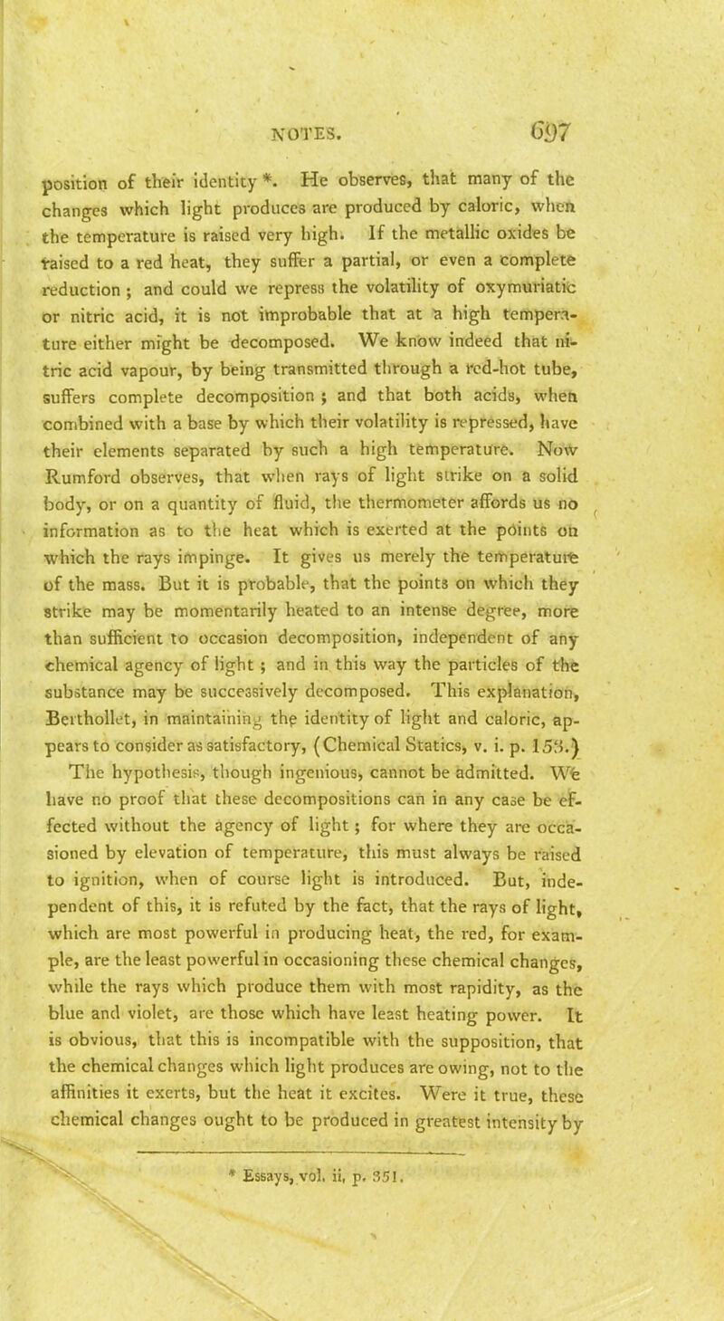 position of their Identity *. He observes, that many of the changes which light produces are produced by caloric, wheli the temperature is raised very high. If the metallic oxides be taised to a red heat, they suffer a partial, or even a complete reduction ; and could we repress the volatility of oxymuriatic or nitric acid, it is not improbable that at high tempera- ture either might be xJecomposed. We know indeed that m- trie acid vapour, by being transmitted tlifough a fcd-hot tube, suffers complete decomposition ; and that both acids, wheh combined with a base by which their volatility is repressed, have their elements separated by such a high temperature. Now Rumford observes, that when rays of light strike on & solid body, or on a quantity of fluid, the thermometer affords us no information as to the heat which is exerted at the pdints on which the rays impinge. It gives us merely the temperaturfe of the mass. But it is probable, that the points on which they strike may be momentarily heated to an intense degree, more than sufficient to occasion decomposition, independent of any chemical agency of light ; and in this way the particles of the substance may be successively decomposed. This explanation, Bei thollet, in maintaining thp identity of light and caloric, ap- pears to consider as satisfactory, (Chemical Statics, v. i. p. The hypothesis, though ingenious, cannot be admitted. Wfe have no proof that these decompositions can in any case be ef- fected without the agency of light; for where they are occa- sioned by elevation of temperature, this must always be i-aised to ignition, when of course light is introduced. But, inde- pendent of this, it is refuted by the fact, that the rays of light, which are most powerful in producing heat, the red, for exam- ple, are the least powerful in occasioning these chemical changes, while the rays which produce them with most rapidity, as the blue and violet, are those which have least heating power. It is obvious, that this is incompatible with the supposition, that the chemical changes which light produces are owing, not to the affinities it exerts, but the heat it excites. Were it true, these chemical changes ought to be produced in greatest intensity by * Essays, vol. ii, p, 351,