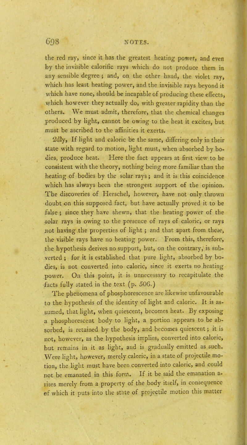 the red ray, since it has the greatest heating power, and even by the invisible calorific rays which do not produce them in any sensible degree ; and, on the other hand, the violet ray, which has least heating power, and the invisible rays beyond it which have none, should be incapable of producing these effects, which however they actually do, with greater rapidity than the others. We must admit, therefore, that the chemical changes produced by light, cannot be owing to the heat it excites, but must be ascribed to the affinities it exerts. 2dly, If light and caloric be the same, differing only in their fitate with regard to motion, light must, when absorbed by bo- dies, produce heat. Here the fact appears at first view to be consistent with the theory, nothing being more famiUar than the heating of bodies by the solar rays; and it is this coincidence which has always been the strongest support of the opinion. The discoveries of Herschel, however, have not only thrown doubt on this supposed fact, but have actually proved it to be false; since they have shewn, that the heating power of the solar rays is owing to the presence of rays of caloric, or rays xiot having the properties of light; and that apart from these, the visible rays have no heating power. From this, therefore, the hypothesis derives no support, but, on the contrary, is sub- verted ; for it is established that pure light, absorbed by bo- dies, is not converted into caloric, since it exerts no heating power. On this point, it is unnecessary to recapitulate the facts fully stated in the text (p. 506.) The phenpmena of phosphorescence are likewise unfavourable to the hypothesis of the identity of light and caloric. It is as- sumed, that light, when quiescent, becomes heat. By exposing a phosphorescent body to light, a portion appears to be ab- sorbed, is retained by the body^ and becomes quiescent; it is not, however, as the hypothesis implies, converted into caloric, but remains in it as hght, and is gradually emitted as such. Were light, however, merely caloric, in a state of projectile mo- tion, the hght must have been converted into caloric, and could not be emanated in this form. If it be said the emanation a- rises merely from a property of the body itself, in consequence ef which it puts into the state of projectile motion this matter