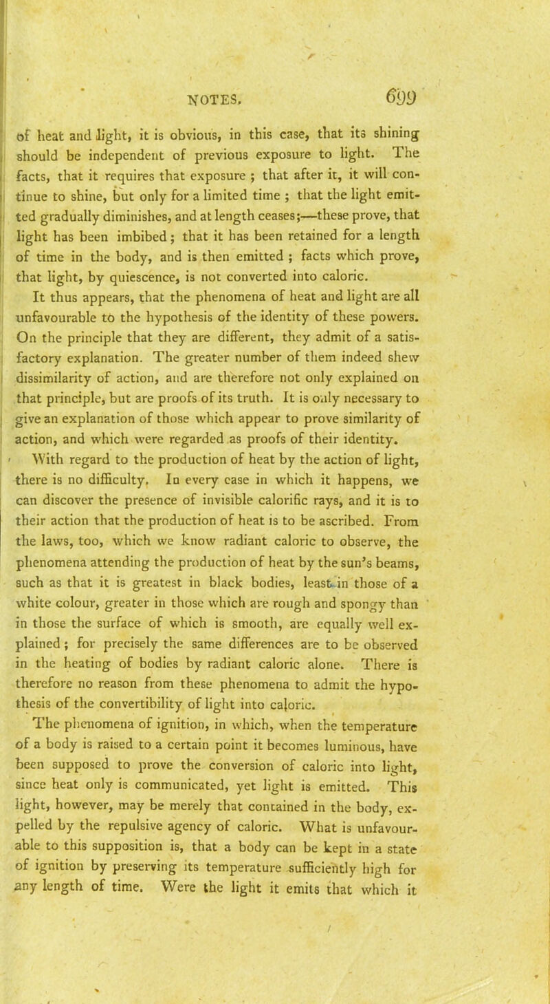 Ts^OTES. of heat and light, it is obvious, in this case, that its shining I should be independent of previous exposure to Hght. The facts, that it requires that exposure ; that after it, it will con- tinue to shine, but only for a hmited time ; that the light emit- ted gradually diminishes, and at length ceases;—these prove, that light has been imbibed; that it has been retained for a length of time in the body, and is then emitted ; facts which prove, that light, by quiescence, is not converted into caloric. It thus appears, that the phenomena of heat and light are all unfavourable to the hypothesis of the identity of these powers. On the principle that they are different, they admit of a satis- factory explanation. The greater number of them indeed shew dissimilarity of action, and are therefore not only explained on .that principle, but are proofs of its truth. It is oiily necessary to give an explanation of those which appear to prove similarity of action, and which were regarded as proofs of their identity. ' With regard to the production of heat by the action of light, -there is no difficulty. In every case in which it happens, we can discover the presence of invisible calorific rays, and it is to their action that the production of heat is to be ascribed. From the laws, too, which we know radiant caloric to observe, the phenomena attending the production of heat by the sun's beams, such as that it is greatest in black bodies, least;-in those of a white colour, greater in those which are rough and spongy than in those the surface of which is smooth, are equally well ex- plained ; for precisely the same differences are to be observed in the heating of bodies by radiant caloric alone. There is therefore no reason from these phenomena to admit the hypo- thesis of the convertibility of light into cajoric. The pliCTiomena of ignition, in which, when the temperature of a body is raised to a certain point it becomes luminous, have been supposed to prove the conversion of caloric into light, since heat only is communicated, yet light is emitted. This light, however, may be merely that contained in the body, ex- pelled by the repulsive agency of caloric. What is unfavour- able to this supposition is, that a body can be kept in a state of ignition by preserving its temperature sufficiently high for any length of time. Were the light it emits that which it