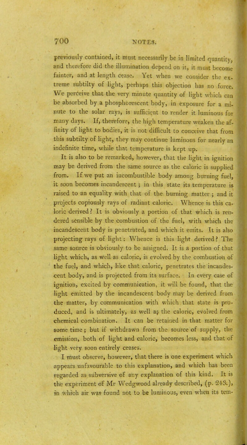 previously contained, it must necessarily be in limited quantity,' and therefore did the illumination depend on it, it must become fainter, and at lengtli cease. Yet when we consider the ex. treme subtilty of light, perhaps this objection has no force. We perdeive that the very minute quantity of light which can be absorbed by a phosphorescent body, in exposure for a mi- nute to the solar rays, is sufficient to render it luminous for many days. If, therefore, the high temperature weaken the af- finity of light to bodies, it is not difficult to conceive that from this subtilty of light, they may continue luminous for nearly an indefinite time, while that temperature is kept up. It is also to be remarked, however, that the liglit in ignition may be derived from the same source as the caloric is supplied from. If we put an incombustible body among burning fuel, it soon becomes incandescent; in this state its temperature is raised to an equality with that of the burning matter ; and it projects copiously rays of radiant caloric. Whence is this ca- loric derived ? It is obviously a portion of that which is ren- dered sensible by the combustion of the fuel, with which the incandescent body is penetrated, and which it emits. It is also projecting rays of light: Whence is this light derived ? The same source is obviously to be assigned. It is a portion of that light which, as well as caloric, is evolved by the combustion of the fuel, and which, hke that caloric, penetrates the incandes- cent body, and is projected from its surface. In every case of ignition, excited by communication, it will be found, that the light emitted by the incandescent body may be derived from the matter, by communication with which that state is pro- ' duced, and is ultimately, as well ag the caloric, evolved from chemical combination. It can be retained in that matter for some time; but if withdrawn from the source of supply, the emission, both of light and caloric, becomes less, and that of light very soon entirely ceases. I must observe, however, that there is one experiment which appears unfavourable to this explanation, and which has been regarded as subversive of any explanation of this kind. It is the experiment of Mr Wedgwood already described, (p. 24-3.), in which air was found not to be luminous, even when its tern-