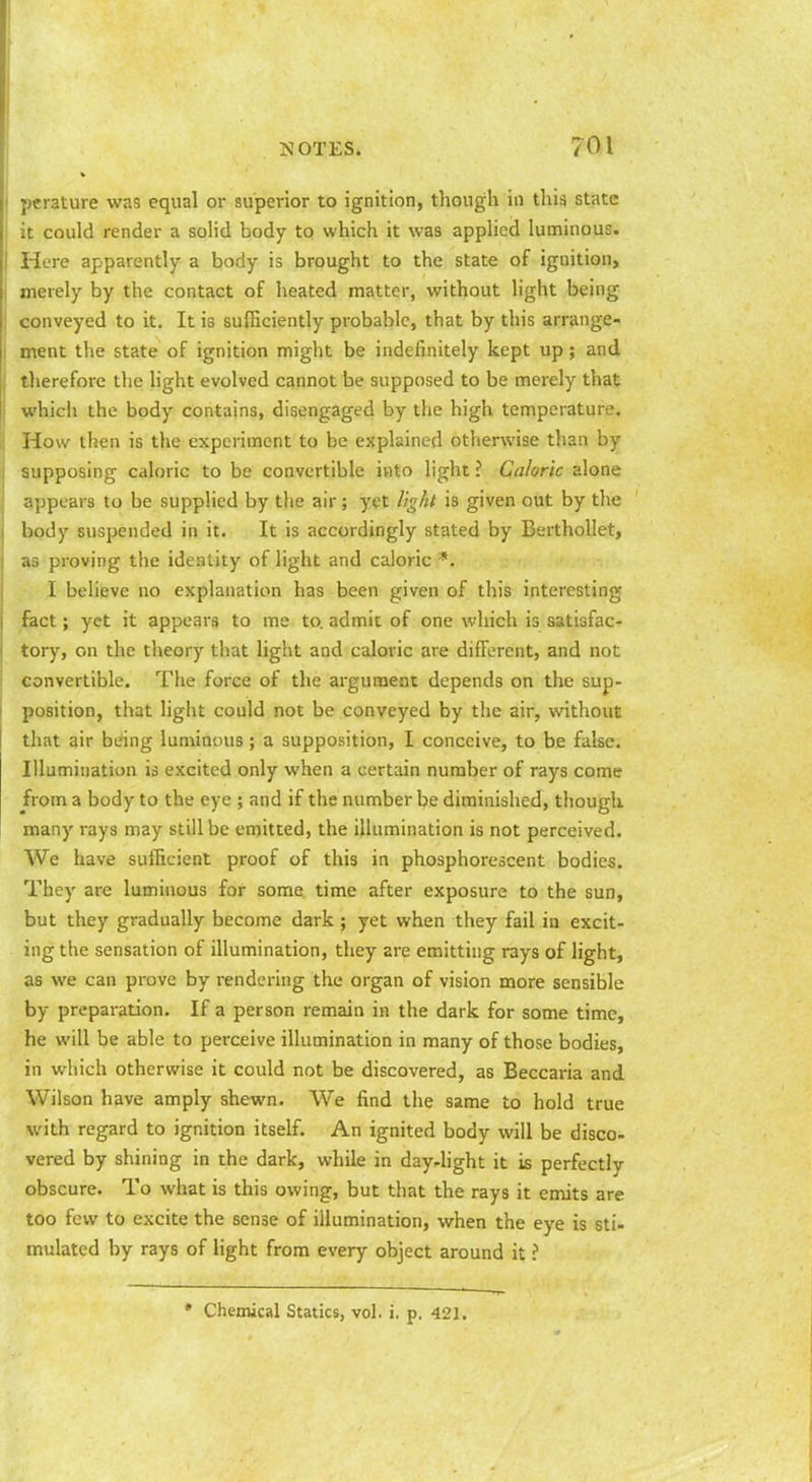perature was equal or superior to ignition, though in this state it could render a solid body to which it was applied luminous. Here apparently a body is brought to the state of ignition, merely by the contact of heated matter, without light being conveyed to it. It is sufficiently probable, that by this arrange- I ment the state of ignition might be indefinitely kept up; and therefore the light evolved cannot be supposed to be merely that which the body contains, disengaged by the high temperature. How then is the experiment to be explained otherwise than by supposing caloric to be convertible into light ? Caloric alone appears to be supplied by the air; yet light is given out by the body suspended in it. It is accordingly stated by Berthollet, as proving the identity of light and caloric *. I believe no explanation has been given of this interesting fact; yet it appears to me to. admit of one which is satisfac- tory, on the theory tluit light and caloric are different, and not convertible. The force of the argument depends on the sup- position, that light could not be conveyed by the air, without that air being luminous; a supposition, I conceive, to be false. Illumination is excited only when a certain number of rays come from a body to the eye ; and if the number be diminished, though many rays may still be emitted, the illumination is not perceived. We have sufficient proof of this in phosphorescent bodies. They are luminous for some time after exposure to the sun, but they gradually become dark ; yet when they fail in excit- ing the sensation of illumination, they are emitting rays of light, as we can prove by rendering the organ of vision more sensible by preparation. If a person remain in the dark for some time, he will be able to perceive illumination in many of those bodies, in which otherwise it could not be discovered, as Beccaria and Wilson have amply shewn. We find the same to hold true with regard to ignition itself. An ignited body will be disco- vered by shining in the dark, while in day-light it is perfectly obscure. To what is this owing, but that the rays it emits are too few to excite the sense of illumination, when the eye is sti- mulated by rays of light from every object around it ? • Chemical Statics, vol. j. p. 421.