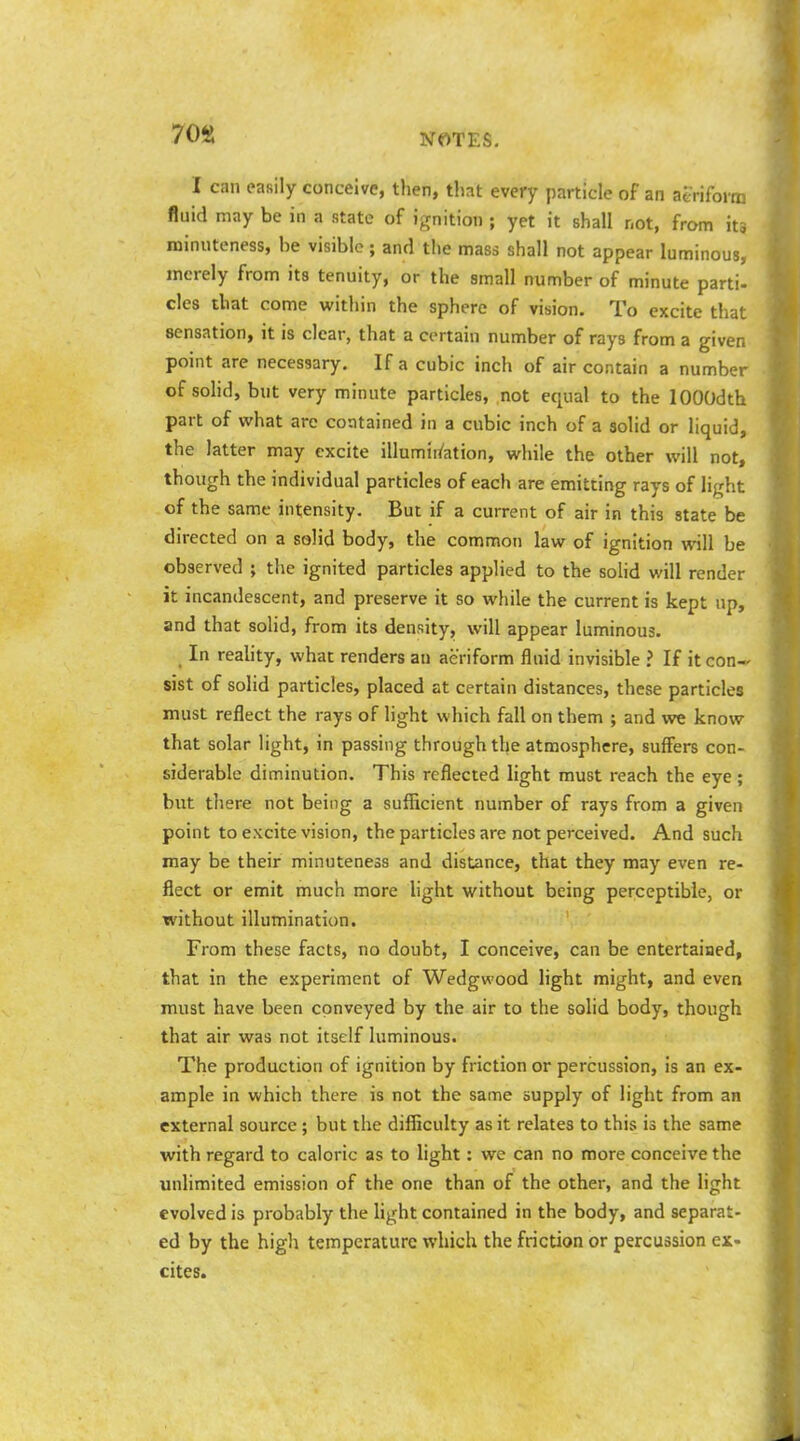 70S I can easily conceive, then, that every particle of an aeriform fluid may be in a state of ignition ; yet it shall not, from iti minuteness, he visible ; and the mass shall not appear luminous, merely from its tenuity, or the small number of minute parti- cles that come within the sphere of vision. To excite that sensation, it is clear, that a certain number of rays from a given point are necessary. If a cubic inch of air contain a number of sohd, but very minute particles, not equal to the lOOOdth part of what are contained in a cubic inch of a solid or liquid, the latter may excite illumii^ation, while the other will not, though the individual particles of each are emitting rays of light of the same intensity. But if a current of air in this state be directed on a solid body, the common law of ignition will be observed ; the ignited particles applied to the solid will render it incandescent, and preserve it so while the current is kept up, and that solid, from its density, will appear luminous. In reaUty, what renders an aeriform fluid invisible ? If it con- sist of solid particles, placed at certain distances, these particles must reflect the rays of light which fall on them ; and we know that solar light, in passing through the atmosphere, suffers con- siderable diminution. This reflected light must reach the eye; but there not being a sufficient number of rays from a given point to excite vision, the particles are not perceived. And such may be their minuteness and distance, that they may even re- flect or emit much more light without being perceptible, or without illumination. From these facts, no doubt, I conceive, can be entertained, that in the experiment of Wedg«'Ood light might, and even must have been conveyed by the air to the solid body, though that air was not itself luminous. The production of ignition by friction or percussion, is an ex- ample in which there is not the same supply of light from an external source ; but the difficulty as it relates to this is the same with regard to caloric as to light: we can no more conceive the unhmited emission of the one than of the other, and the light evolved is probably the light contained in the body, and separat- ed by the high temperature which the friction or percussion ex- cites.