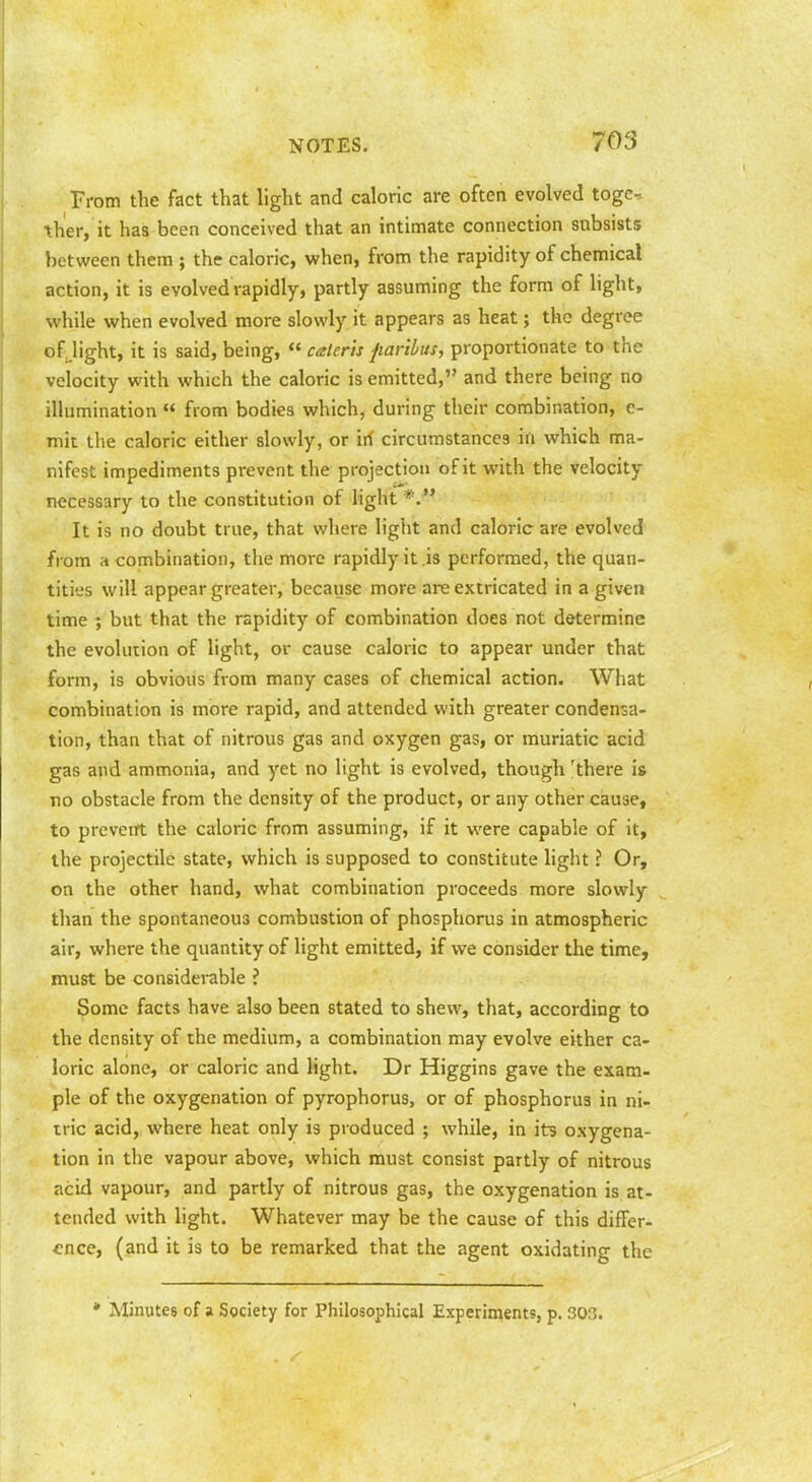 From the fact that light and caloric are often evolved togc ther, it has been conceived that an intimate connection subsists between them ; the caloric, when, from the rapidity of chemical action, it is evolved rapidly, partly assuming the form of light, while when evolved more slowly it appears as heat; the degree of light, it is said, being,  calerh fiaribus, proportionate to the velocity with which the caloric is emitted, and there being no illumination  from bodies which, during their combination, c- niit the caloric either slowly, or irf circumstances in which ma- nifest impediments prevent the projection of it with the velocity necessary to the constitution of light It is no doubt true, that where ligiit and caloric are evolved from a combination, the more rapidly it .is performed, the quan- tities will appear greater, because more are extricated in a given time ; but that the rapidity of combination does not determine the evolution of light, or cause caloric to appear under that form, is obvious from many cases of chemical action. What combination is more rapid, and attended with greater condensa- tion, than that of nitrous gas and oxygen gas, or muriatic acid gas and ammonia, and yet no light is evolved, though 'there is no obstacle from the density of the product, or any other cause, to prcveirt the caloric from assuming, if it were capable of it, the projectile state, which is supposed to constitute light ? Or, on the other hand, what combination proceeds more slowly than the spontaneous combustion of phosphorus in atmospheric air, where the quantity of light emitted, if we consider the time, must be considerable ? Some facts have also been stated to shew, that, according to the density of the medium, a combination may evolve either ca- loric alone, or caloric and light. Dr Higgins gave the exam- ple of the oxygenation of pyrophorus, or of phosphorus in ni- tric acid, where heat only is produced ; while, in its oxygena- tion in the vapour above, which must consist partly of nitrous acid vapour, and partly of nitrous gas, the oxygenation is at- tended with light. Whatever may be the cause of this differ- cnce, (and it is to be remarked that the agent oxidating the • Minutes of a Society for Philosophical Experiments, p. 303.
