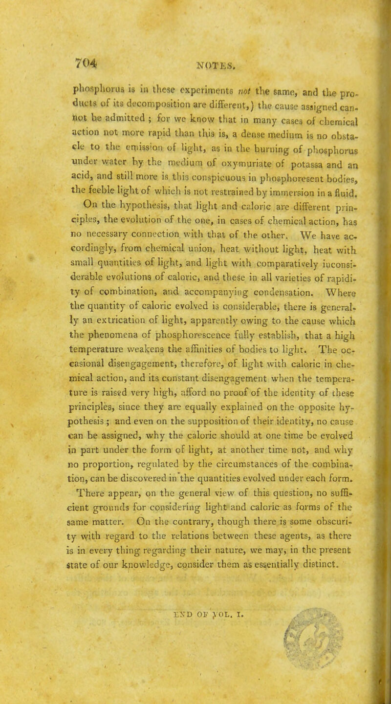 phosphorus is iu these experiments not the same, and tlie pro- ducts of its decomposition are different,) the cause assigned can- tiot be admitted ; for wc know that in many cases of chemical action not more rapid than this is, a dense medium is no obsta- cle tQ the eniission of light, as in the burning of phosphorus under water by the medium of oxymuriate of potassa and an acid, and still more is this conspicuous in phosphoresent bodies, the feeble light of which is not restrained by immersion in a fluid. On the hypothesis, that liglit and caloric are different prin- ciples, the evolution of the one, in cases of chemical action, has no necessary connection with that of the other. We have ac- cordingly, frona chemical union, heat without light, heat with small quantities of hght, and light with comparatively inconsi- derable evolutions of caloric, and these in all varieties of rapidi- ty of connbination, and accompanying condensation. Where the quantity of caloric evolved is considerable, there is general- ly an extrication of light, apparently owing to the cause which the phenomena of phosphorescence fuUy establish, that a high temperature weakens the affinities of bodies to light. The oc- casional disengagement, therefore, of light with caloric in che- mical action, and its constant disengagement when the tempera- ture is raised very high, afford no proof of the identity of chese principles, since they are equally explained on the opposite hy- pothesis ; and even on the supposition of their identity, no cause can be assigned, why the caloric should at one time be evolved in part under the form of light, at another time not, and why no proportion, regulated by the circumstances of the combina- tion, can be discovered in the quantities evolved under each form. There appear, on the general view of this question, no suffi- cient grounds for considering light and caloric as forms of the same matter. Gn the contrary, though there is some obscuri- ty \vith regard to the relations between these agents, as there is in every thing regarding their nature, we may, in the present State of our knowledge, consider them as essentially distinct. lA-D OV ;k OL. I.