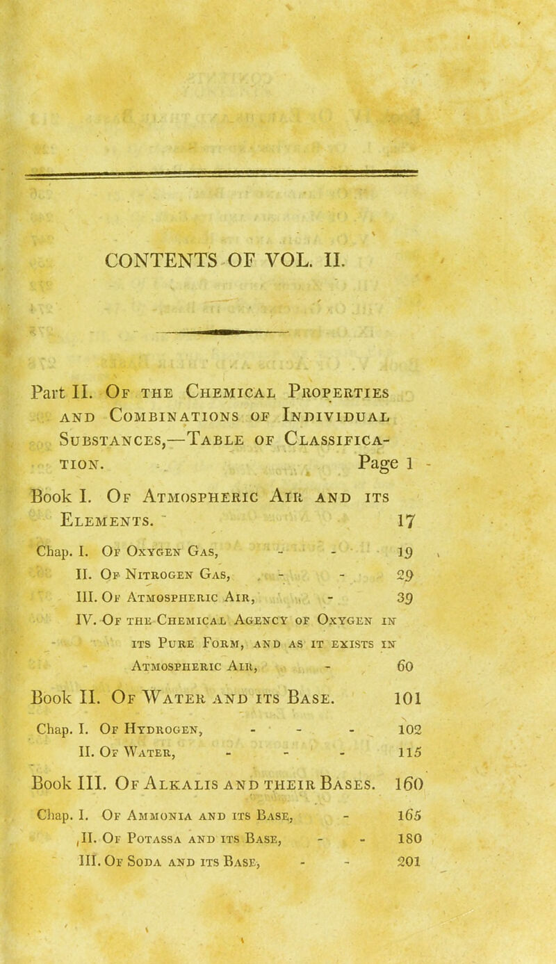CONTENTS OF VOL. II. Part II. Of the Chemical Properties and Combinations of Individual Substances,—Table of Classifica- tion. Page 1 Book I. Of Atmospheric Air and its Elements.  17 Chap. I. Of Oxygen Gas, - 19 II. Op Nitrogen Gas, , - - 29 III. Of Atmospheric Air, - 39 IV. Of the ChemicaXj Agency of Oxygen in its Pure Form, and as it exists in Atmospheric Air, - 60 Book II. Of Water and its Base. 101 Chap. I. Of Hydrogen, ... 102 II. Op Water, - - - 115 Book III. Of Alkalis and their Bases. 160 Chap. I. Of Ammonia and its Base, - 165 ,11. Or POTASSA AND ITS BASE, - - 180
