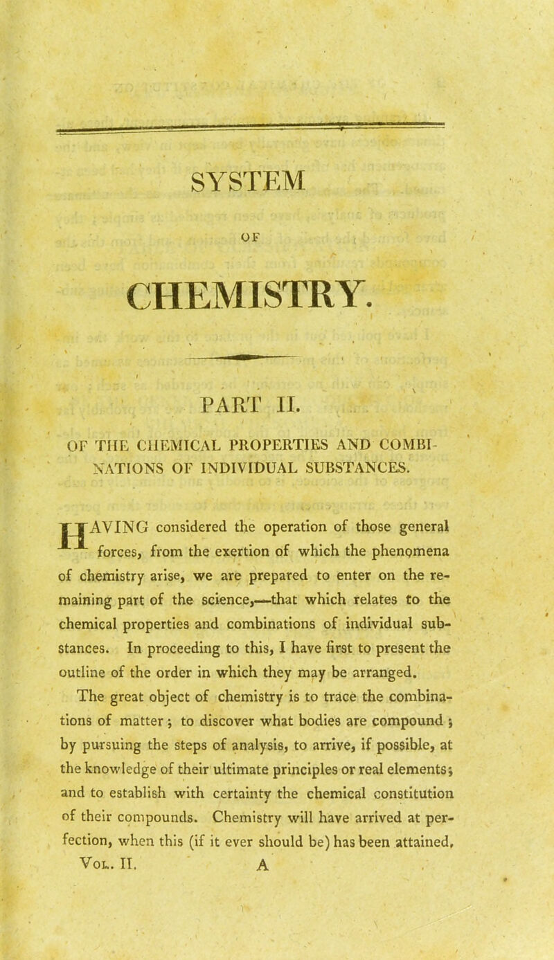 SYSTEM OF CHEMISTRY. PART II. OF THE CHEMICAL PROPERTIES AND COMBI- NATIONS OF INDIVIDUAL SUBSTANCES. TTAVING considered the operation of those general forces, from the exertion of which the phenomena of chemistry arise, we are prepared to enter on the re- maining part of the science,—that which relates to the chemical properties and combinations of individual sub- stances. In proceeding to this, I have first to present the outline of the order in which they may be arranged. The great object of chemistry is to trace the combina- tions of matter ; to discover what bodies are compound ; by pursuing the steps of analysis, to arrive, if possible, at the knowledge of their ultimate principles or real elements; and to establish with certaintv the chemical constitution of their compounds. Chemistry will have arrived at per- fection, when this (if it ever should be) has been attained. Vol. II. A