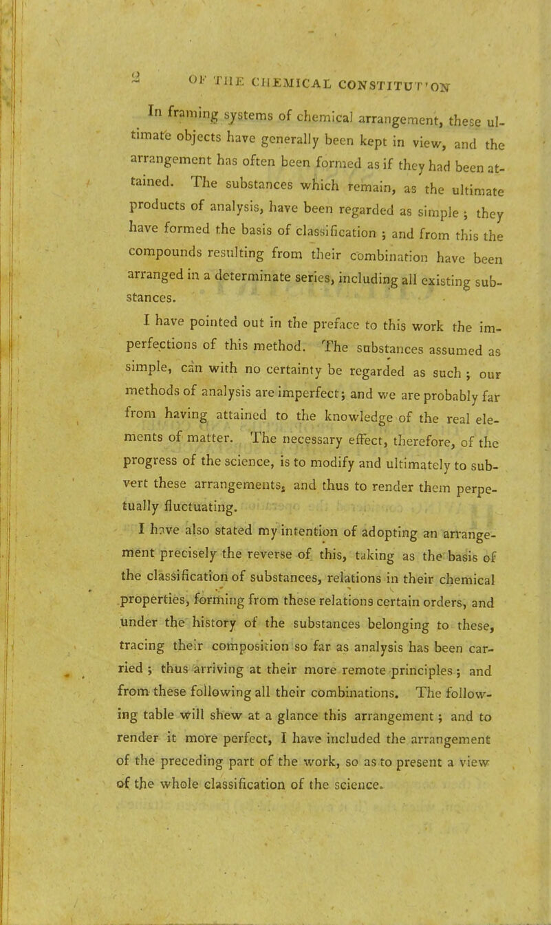 9 OF THE Cil£MICAL CONSTITUT'CW ; In framinS systems of chemical arrangement, these ul- timate objects have generally been kept in view, and the arrangement has often been formed as if they had been at- tained. The substances which remain, as the ultimate products of analysis, have been regarded as simple ; they have formed the basis of classification ; and from this the compounds resulting from their combination have been arranged in a determinate series, including all existing sub- stances. I have pointed out in the preface to this work the im- perfections of this method. The substances assumed as simple, can with no certainty be regarded as such ; our methods of analysis are imperfect; and we are probably far from having attained to the knowledge of the real ele- ments of matter. The necessary effect, therefore, of the progress of the science, is to modify and ultimately to sub- vert these arrangements, and thus to render them perpe- tually fluctuating. I hnve also stated my intention of adopting an arrange- ment precisely the reverse of this, taking as the basis of the classification of substances, relations in their chemical properties, forming from these relations certain orders, and under the history of the substances belonging to these, tracing their composition so far as analysis has been car- ried ; thus arriving at their more remote principles; and from these following all their combinations. The follow- ing table will shew at a glance this arrangement; and to render it more perfect, I have included the arrangement of the preceding part of the work, so as to present a view of the whole classification of the science.