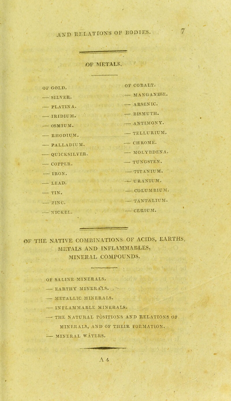 OF METALS, Of GOLD. Or COBALI • SILVER. PLATINA. IRIDIUM. r^-i OSMIUM. ANTIMONY. RHODIUM. TELLURIUM. ■ PALLADIUM. CHROME. QUICKSILVER. MOLYBDENA. COPPER. TUNGSTEN. IRON. TITANIUM. LEAD. — URANIUM. TIN. COLUMBIUM. ZINC. TANTALIUM. NICKEL. — CERIUM. OF THE NATIVE COMBINATIONS OF ACIDS, EARTHS, METALS AND INFLAMMABLES, MINERAL COMPOUNDS. OF SALINE MINERALS. EARTHY MINERALS. METALLIC MINERALS. INFLAMMABLE MINERALS. —' THE NATURAL POSITIONS AND RELATIONS OF MINERALS, AND OF THEIR FORMATION. <— MINERAL WATERS.