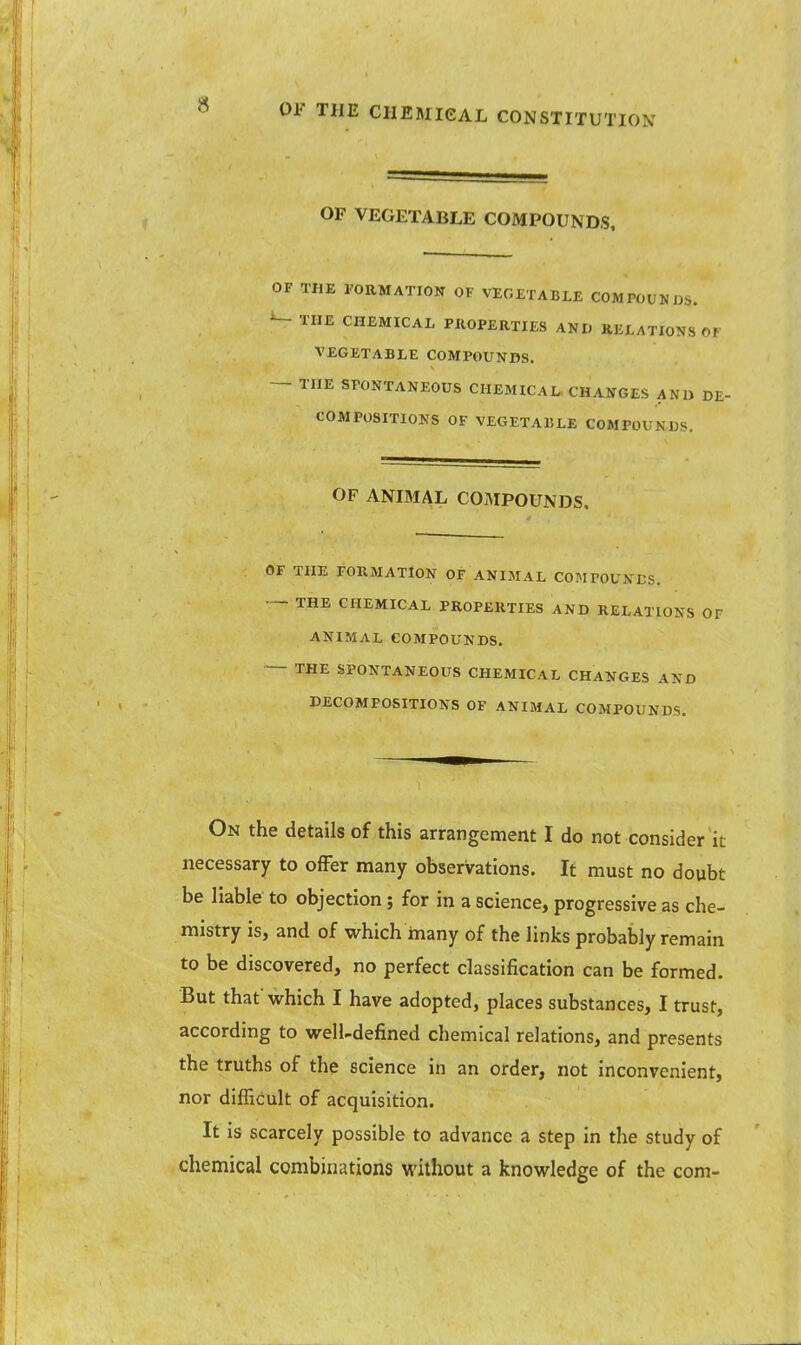 OF VEGETABLE COMPOUNDS, OF THE FORMATION OF VEGETABLE COMPOUNDS. THE CHEMICAL PROPERTIES AND RELATIONS OF VEGETABLE COMPOUNDS. — THE SPONTANEOUS CHEMICAL CHANGES A Nil DE- COMPOSITIONS OF VEGETABLE COMPOUNDS. OF ANIMAL COMPOUNDS. OF THE FORMATION OF ANIMAL COMPOUNDS. ■— THE CHEMICAL PROPERTIES AND RELATIONS OF ANIMAL COMPOUNDS. — THE SPONTANEOUS CHEMICAL CHANGES AND DECOMPOSITIONS OF ANIMAL COMPOUNDS. On the details of this arrangement I do not consider it necessary to offer many observations. It must no doubt be liable to objection ; for in a science, progressive as che- mistry is, and of which many of the links probably remain to be discovered, no perfect classification can be formed. But that' which I have adopted, places substances, I trust, according to well-defined chemical relations, and presents the truths of the science in an order, not inconvenient, nor difficult of acquisition. It is scarcely possible to advance a step in the study of chemical combinations without a knowledge of the com-