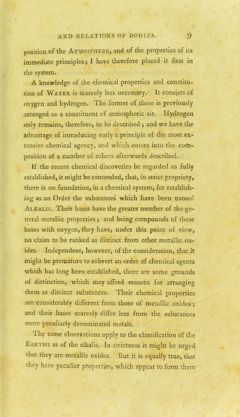 position of the Atmosphere, and of the properties of its immediate principles; I have therefore placed it first in the system. A knowledge of the chemical properties and constitu- tion of Water is scarcely less necessary. It consists of oxygen and hydrogen. The former of these is previously arranged as a constituent of atmospheric air. Hydrogen only remains, therefore, to be described ; and we have the advantage of introducing early a principle of the most ex- tensive chemical agency, and which enters into the com- position of a number of others afterwards described. If the recent chemical discoveries be regarded as fully established, it might be contended, that, in strict propriety, there is no foundation, in a chemical system, for establish- ing as an Order the substances which have been named Alkalis. Their bases have the greater number of the ge- neral metallic properties ; and being compounds of these bases with oxygen, they have, under this point of view, no claim to be ranked as distinct from other metallic ox- ides. Independent, however, of the consideration, that it might be premature to subvert an order of chemical agents which has long been established, there are some grounds of distinction, which may afford reasons for arranging them as distinct substances. Their chemical properties are considerably different from those of metallic oxides and their bases scarcely differ less from the substances more peculiarly denominated metals. The same observations apply to the classification of the Earths as of the alkalis. In strictness it might be urged that they are metallic oxides. But it is equally true, that they have peculiar properties, which appear to form them