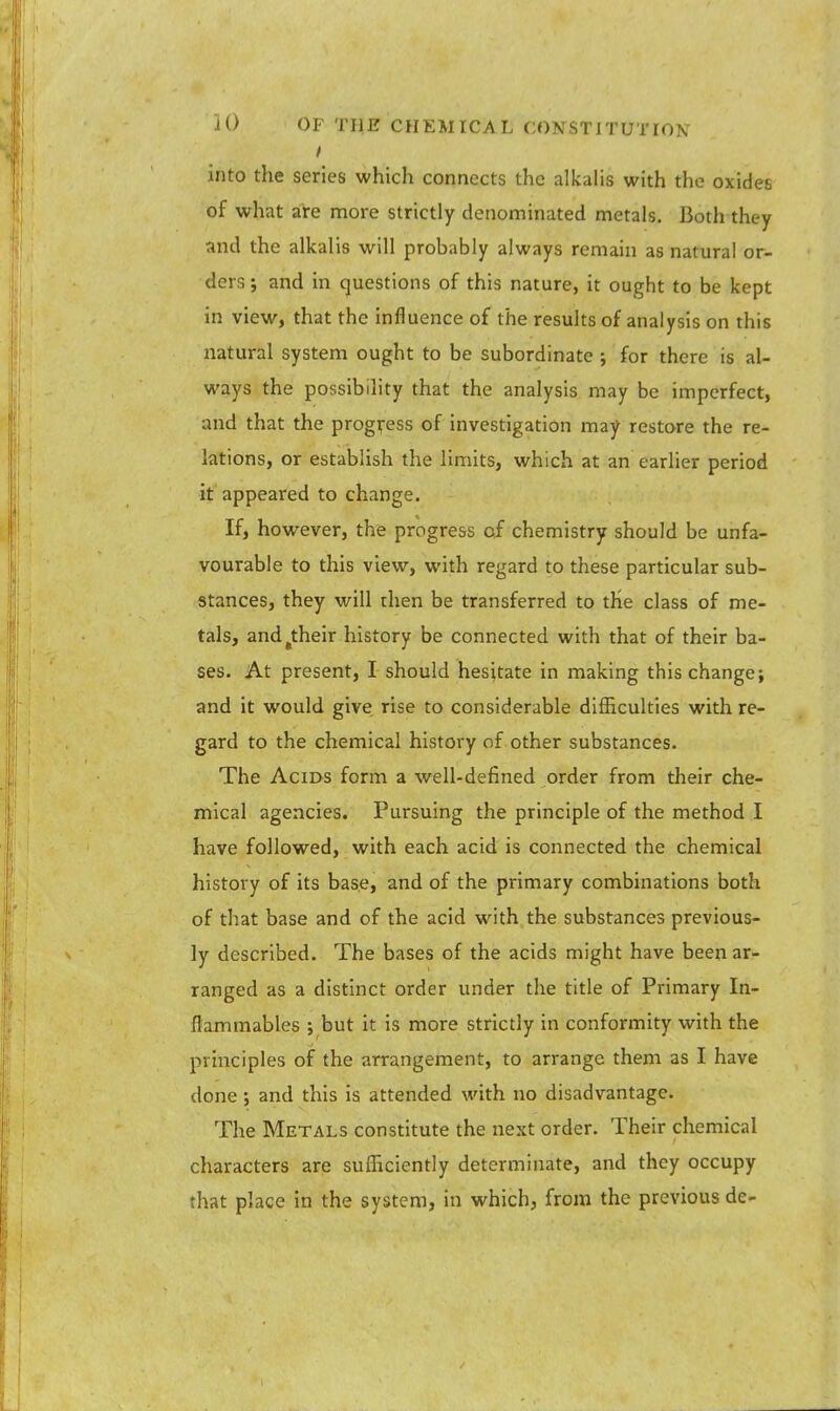 into the series which connects the alkalis with the oxides of what are more strictly denominated metals. Both they and the alkalis will probably always remain as natural or- ders ; and in questions of this nature, it ought to be kept in view, that the influence of the results of analysis on this natural system ought to be subordinate ; for there is al- ways the possibility that the analysis may be imperfect, and that the progress of investigation may restore the re- lations, or establish the limits, which at an earlier period it appeared to change. If, however, the progress cf chemistry should be unfa- vourable to this view, with regard to these particular sub- stances, they will then be transferred to the class of me- tals, and(their history be connected with that of their ba- ses. At present, I should hesitate in making this change; and it would give rise to considerable difficulties with re- gard to the chemical history of other substances. The Acids form a well-defined order from their che- mical agencies. Pursuing the principle of the method I have followed, with each acid is connected the chemical history of its base, and of the primary combinations both of that base and of the acid with the substances previous- ly described. The bases of the acids might have been ar- ranged as a distinct order under the title of Primary In- flammables ; but it is more strictly in conformity with the principles of the arrangement, to arrange them as I have done ; and this is attended with no disadvantage. The Metals constitute the next order. Their chemical characters are sufficiently determinate, and they occupy that place in the system, in which, from the previous de-