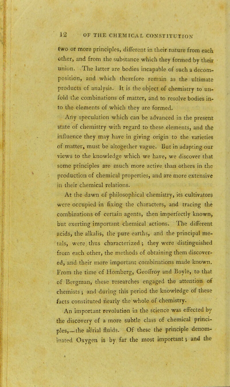 fwo or more principles, different in their nature from each other, and from the substance which they formed by their union. The latter are bodies incapable of such a decom- position, and which therefore remain as the ultimate products of analysis. It is the object of chemistry to un- fold the combinations of matter, and to resolve bodies in- to the elements of which they are formed. Any speculation which can be advanced in the present state of chemistry with regard to these elements, and the influence they may have in giving origin to the varieties of matter, must be altogether vague. But in adapting our views to the knowledge which we have, we discover that some principles are much more active, than others in the production of chemical properties, and are more extensive in their chemical relations. At the dawn of philosophical chemistry, its cultivators were occupied in fixing the characters, and tracing the combinations of certain agents, then imperfectly known, but exerting important chemical actions. The different acids, the alkalis, the pure earths, and the principal me- tals, were thus characterized j they were distinguished from each other, the methods of obtaining them discover- ed, and their more important combinations made known. From the time of Homberg, Geoffroy and Boyle, to that of Bergman, these researches engaged the attention of chemists ; and during this period the knowledge of these facts constituted nearly the whole of chemistry. An important revolution in the science was effected by the discovery of a more subtle class of chemical princi- ples,—the aerial fluids. Of these the principle denom- inated Oxygen is by far the most important 5 and the