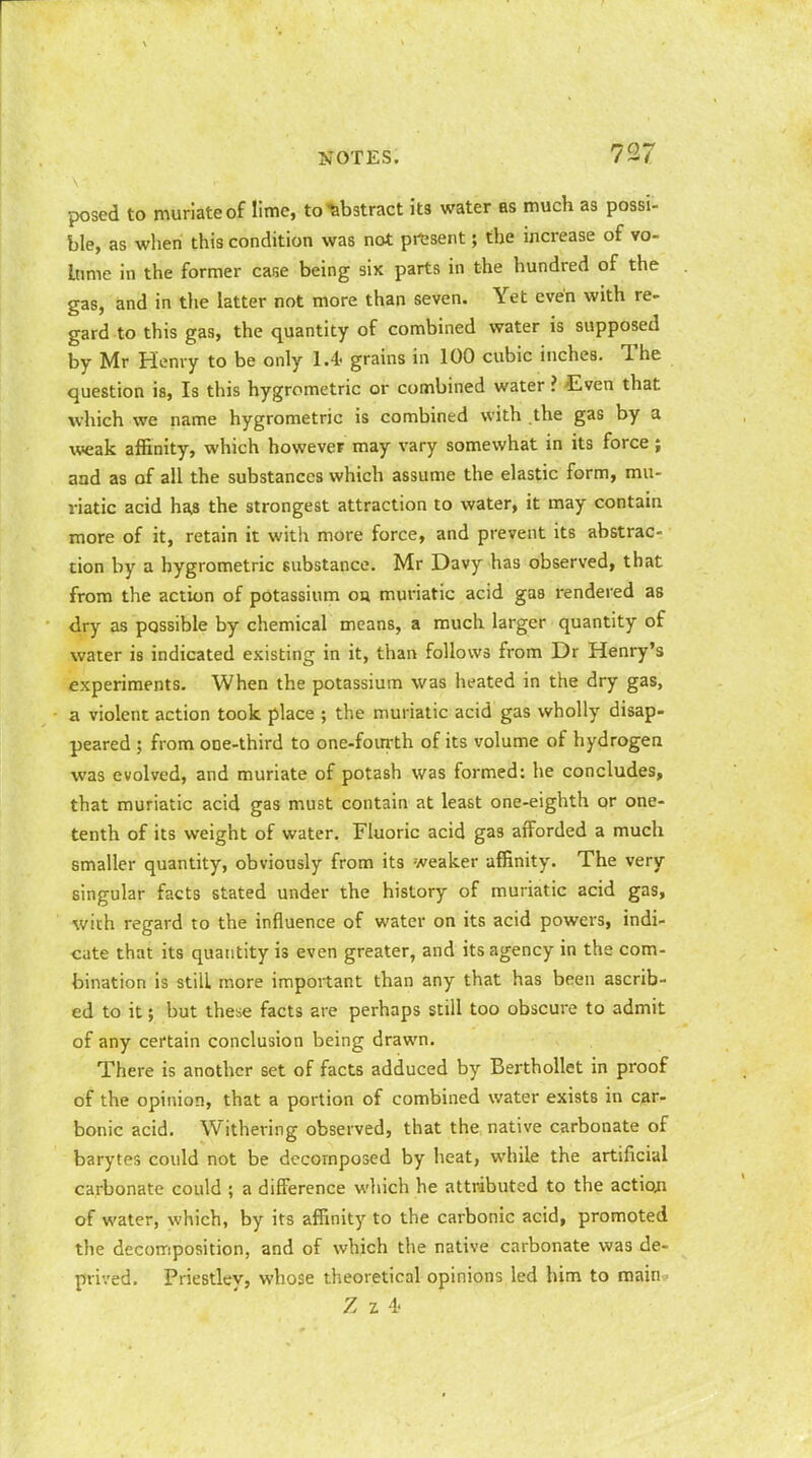 posed to muriate of lime, to abstract its water as much as possi- ble, as when this condition was not present; the increase of vo- lume in the former case being six parts in the hundred of the gas, and in the latter not more than seven. Yet even with re- gard to this gas, the quantity of combined water is supposed by Mr Henry to be only 1.4' grains in 100 cubic inches. The question is, Is this hygrometric or combined water ? Even that which we name hygrometric is combined with the gas by a weak affinity, which however may vary somewhat in its force ; and as of all the substances which assume the elastic form, mu- riatic acid ha$ the strongest attraction to water, it may contain more of it, retain it with more force, and prevent its abstrac- tion by a hygrometric substance. Mr Davy has observed, that from the action of potassium on. muriatic acid gas rendered as dry as possible by chemical means, a much larger quantity of water is indicated existing in it, than follows from Dr Henry's experiments. When the potassium was heated in the dry gas, a violent action took place ; the muriatic acid gas wholly disap- peared ; from one-third to one-fourth of its volume of hydrogen was evolved, and muriate of potash was formed: he concludes, that muriatic acid gas must contain at least one-eighth or one- tenth of its weight of water. Fluoric acid gas afforded a much smaller quantity, obviously from its weaker affinity. The very singular facts stated under the history of muriatic acid gas, with regard to the influence of water on its acid powers, indi- cate that its quantity is even greater, and its agency in the com- bination is still more important than any that has been ascrib- ed to it; but these facts are perhaps still too obscure to admit of any certain conclusion being drawn. There is another set of facts adduced by Berthollet in proof of the opinion, that a portion of combined water exists in car- bonic acid. Withering observed, that the native carbonate of barytes could not be decomposed by heat, while the artificial carbonate could ; a difference which he attributed to the action of water, which, by its affinity to the carbonic acid, promoted the decomposition, and of which the native carbonate was de- prived. Priestley, whose theoretical opinions led him to main (