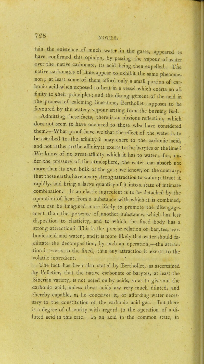 tain the existence of much water in the gases, appeared t*« have confirmed this opinion, by passing the vapour of water over the native carbonate, its acid being then expelled. The native carbonates of. lime appear to exhibit the same phenome- non ; at least some of them afford only a small portion of car- bonic acid when exposed to heat in a vessel which exerts no af- finity to Iheir principles; and the disengagement of ihe acid in the process of calcining limestone, Berthollet supposes to be favoured by the watery vapour arising from the burning fuel. Admitting these facts, there is an obvious reflection, which does not seem to have occurred to those who have considered them.—What proof have we that the effect of the water is to be ascribed to the affinity it may exert to the carbonic acid, and not rather to the affinity it exerts to the barytes or the lime ? We know of no great affinity which it has to water; for, un- der the pressure of the atmosphere, the water can absorb not more than its own bulk of the gas : we know, on the contrary, that these earths have a very strong attraction to water; attract it rapidly, and bring a large quantity of it into a state of intimate combination. If an elastic ingredient is to be detached by the operation of heat from a substance with which it is combined, what can be imagined more likely to promote the disengage- ment than the presence of another substance, which has less disposition to elasticity, and to which the fixed body has a strong attraction ? This is the precise relation of barytes, car- bonic acid and water ; and it is more likely that water should fa- cilitate the decomposition, by such an operation,—the attrac- tion it exerts to the fixed, than any attraction it exerts to the volatile ingredient. The fact has been also stated by Berthollet, as ascertained by Pelletier, that the native carbonate of barytes, at least the Siberian variety, is not acted on by acids, so as to give out the carbonic acid, unless these acids are very much diluted, and thereby capable, as, he conceives it, of affording water neces- sary to the constitution of the carbonic acid gas. But there is a degree of obscurity with regard to the operation of a di- luted acid in this case. In an acid in the common state, in