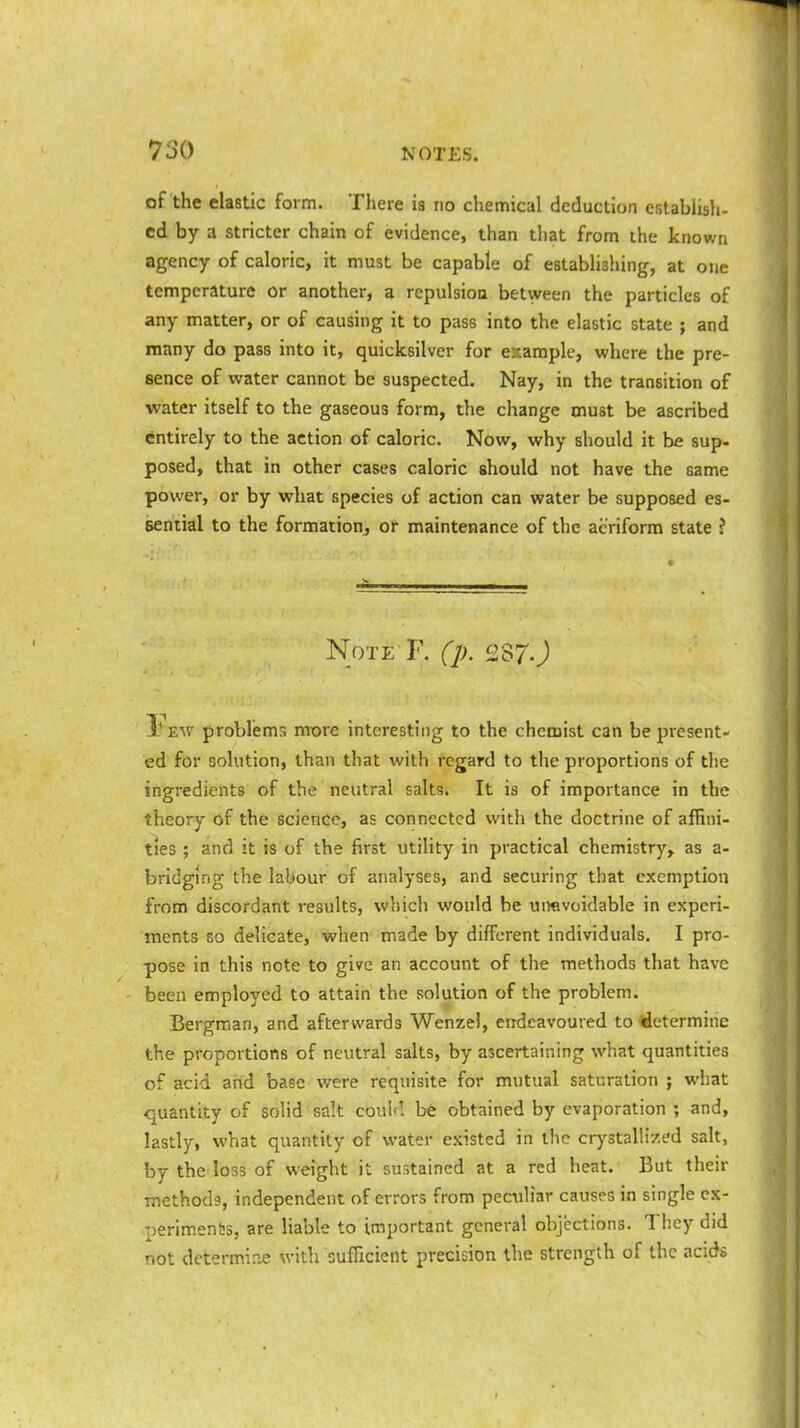 of the elastic form. There is no chemical deduction establish- ed by a stricter chain of evidence, than that from the known agency of caloric, it must be capable of establishing, at one temperature or another, a repulsion between the particles of any matter, or of causing it to pass into the elastic state ; and many do pass into it, quicksilver for example, where the pre- sence of water cannot be suspected. Nay, in the transition of water itself to the gaseous form, the change must be ascribed entirely to the action of caloric. Now, why should it be sup- posed, that in other cases caloric should not have the 6ame power, or by what species of action can water be supposed es- sential to the formation, or maintenance of the aeriform state ? Note F. (p. 287J I? eav problems more interesting to the chemist can be present- ed for solution, than that with regard to the proportions of the ingredients of the neutral salts. It is of importance in the theory of the science, as connected with the doctrine of affini- ties ; and it is of the first utility in practical chemistry, as a- bridging the labour of analyses, and securing that exemption from discordant results, which would be unavoidable in experi- ments so delicate, when made by different individuals. I pro- pose in this note to give an account of the methods that have been employed to attain the solution of the problem. Bergman, and afterwards Wenzel, endeavoured to determine the proportions of neutral salts, by ascertaining what quantities of acid and base were requisite for mutual saturation ; what quantity of solid salt couhl be obtained by evaporation ; and, lastly, what quantity of water existed in the crystallized salt, by the loss of weight it sustained at a red heat. But their methods, independent of errors from peculiar causes in single ex- periments, are liable to important general objections. They did not determine with sufficient precision the strength of the acids