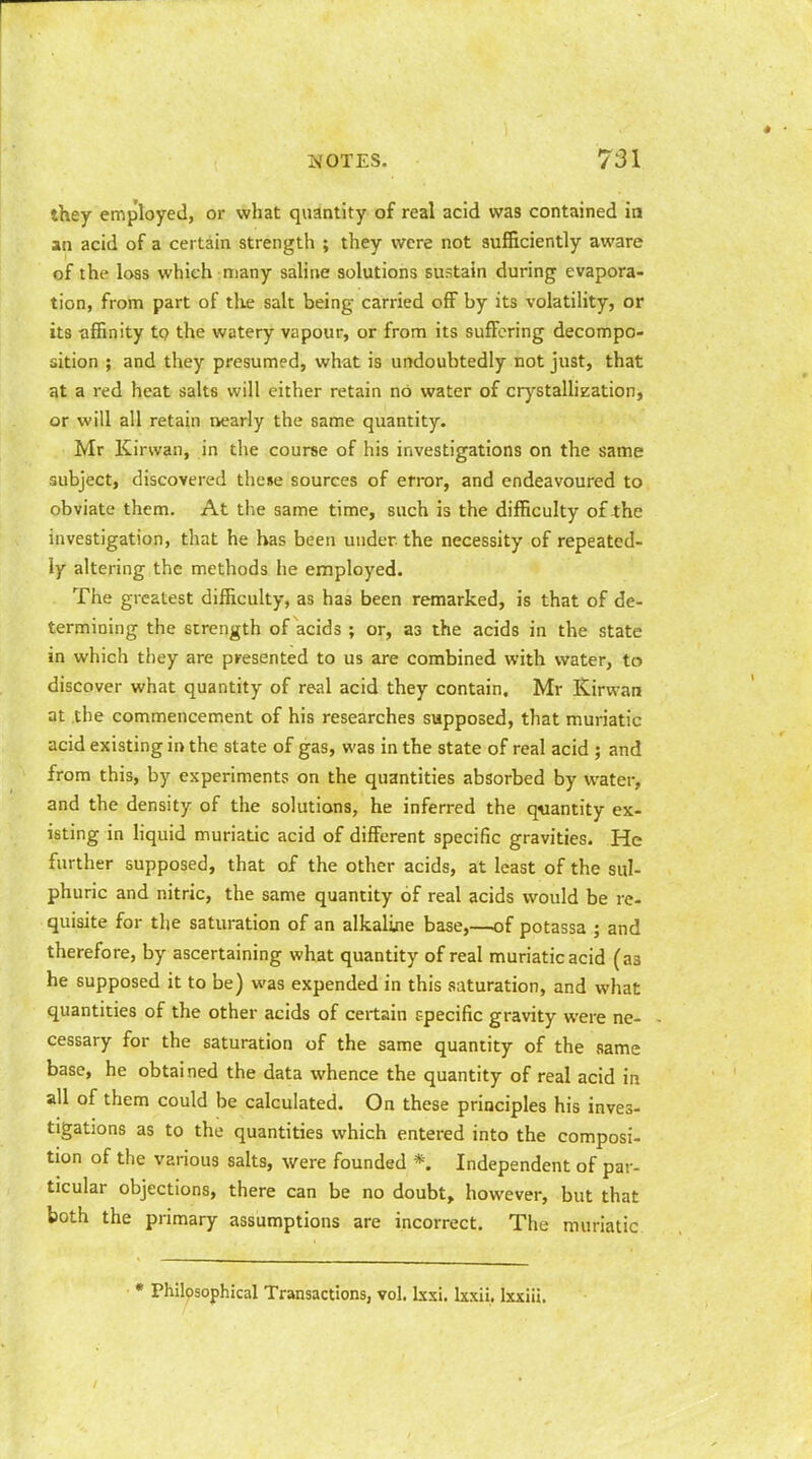 they employed, or what quantity of real acid was contained in an acid of a certain strength ; they were not sufficiently aware of the loss which many saline solutions sustain during evapora- tion, from part of the salt being carried off by its volatility, or its -affinity to the watery vapour, or from its suffering decompo- sition ; and they presumed, what is undoubtedly not just, that at a red heat salts will either retain nO water of crystallization, or will all retain nearly the same quantity. Mr Kinvan, in the course of his investigations on the same subject, discovered these sources of error, and endeavoured to obviate them. At the same time, such is the difficulty of the investigation, that he has been under, the necessity of repeated- ly altering the methods he employed. The greatest difficulty, as has been remarked, is that of de- termining the strength of acids ; or, a3 the acids in the state in which they are presented to us are combined with water, to discover what quantity of real acid they contain. Mr Kirvvan at the commencement of his researches supposed, that muriatic acid existing in the state of gas, was in the state of real acid ; and from this, by experiments on the quantities absorbed by water, and the density of the solutions, he inferred the quantity ex- isting in liquid muriatic acid of different specific gravities. He further supposed, that of the other acids, at least of the sul- phuric and nitric, the same quantity of real acids would be re- quisite for the saturation of an alkaline base,—of potassa ; and therefore, by ascertaining what quantity of real muriatic acid (as he supposed it to be) was expended in this saturation, and what quantities of the other acids of certain specific gravity were ne- cessary for the saturation of the same quantity of the same base, he obtained the data whence the quantity of real acid in all of them could be calculated. On these principles his inves- tigations as to the quantities which entered into the composi- tion of the various salts, were founded *. Independent of par- ticular objections, there can be no doubt, however, but that both the primary assumptions are incorrect. The muriatic • Philosophical Transactions, vol. Ixxi. lxxii. lxxiii.