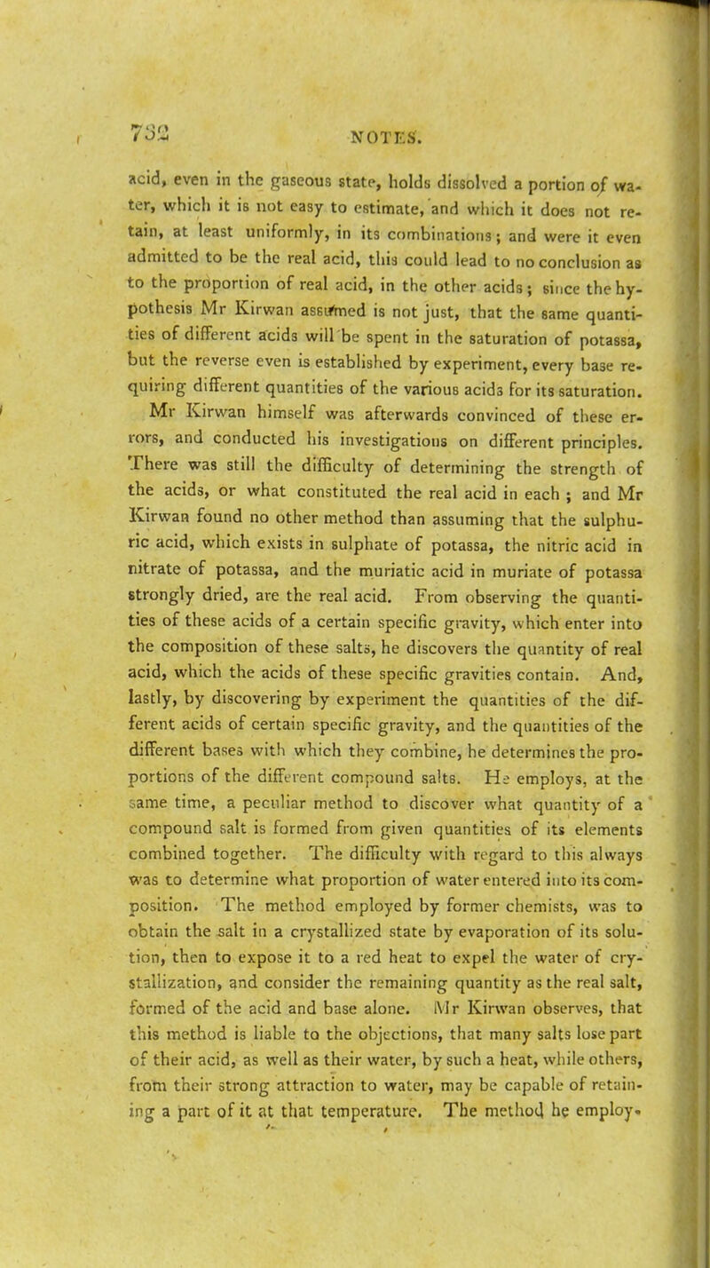 733 acid, even in the gaseous state, holds dissolved a portion of wa- ter, which it is not easy to estimate, and which it does not re- tain, at least uniformly, in its combinations; and were it even admitted to be the real acid, this could lead to no conclusion as to the proportion of real acid, in the other acids; since the hy- pothesis Mr Kirwan assumed is not just, that the same quanti- ties of different acids will'be spent in the saturation of potassa, but the reverse even is established by experiment, every base re- quiring different quantities of the various acid3 for its saturation. Mr Kirwan himself was afterwards convinced of these er- rors, and conducted his investigations on different principles. There was still the difficulty of determining the strength of the acids, or what constituted the real acid in each ; and Mr Kirwan found no other method than assuming that the sulphu- ric acid, which exists in sulphate of potassa, the nitric acid in nitrate of potassa, and the muriatic acid in muriate of potassa strongly dried, are the real acid. From observing the quanti- ties of these acids of a certain specific gravity, which enter into the composition of these salts, he discovers the quantity of real acid, which the acids of these specific gravities contain. And, lastly, by discovering by experiment the quantities of the dif- ferent acids of certain specific gravity, and the quantities of the different bases with which they combine, he determines the pro- portions of the different compound salts. He employs, at the ame time, a peculiar method to discover what quantity of a compound salt is formed from given quantities of its elements combined together. The difficulty with regard to this always was to determine what proportion of water entered into its com- position. The method employed by former chemists, was to obtain the salt in a crystallized state by evaporation of its solu- tion, then to expose it to a red heat to expel the water of cry- stallization, and consider the remaining quantity as the real salt, formed of the acid and base alone. Mr Kirwan observes, that this method is liable to the objections, that many salts lose part of their acid, as well as their water, by such a heat, while others, from their strong attraction to water, may be capable of retain- ing a part of it at that temperature. The method he employ.