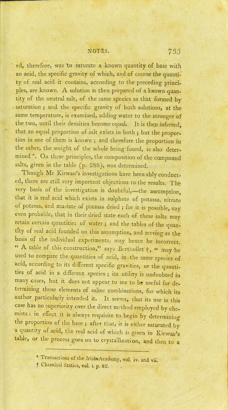 ed, therefore, was to saturate a known quantity of base with an acid, the specific gravity of which, and of course the quanti- ty of real acid it contains, according to the preceding princi- ples, are known. A solution is then prepared of a known quan- tity of the neutral salt, of the same species as that formed by saturation ; and the specific gravity of both solutions, at the same temperature, is examined, adding water to the stronger of the two, until their densities become equal. It is then inferred, that an equal proportion of salt exists in both ; but the propor- tion in one of them is known ; and therefore the proportion in the other, the weight of the whole being found, is also deter- mined *. On these principles, the composition of the compound salts, given in the table (p. 288), was determined. Though Mr Kirwan's investigations have been ably conduct- ed, there are still very important objections to the results. The very basis of the investigation is doubtful,—the assumption that it is real acid which exists in sulphate of potassa, nitrate of potassa, and muiiate of potassa dried ; for it is possible, nay even probable, that in their dried state each of these salts may retain certain quantities of water ; and the tables of the quan- tity of real acid founded on this assumption, and serving as the basis of the individual experiments; may hence be incorrect.  A table of this construction, says Berthollet f, «« may be used to compare the quantities of acid, in the same species of acid, according to its different specific gravities, or the quanti- ties of acid in a different species ; its utility is undoubted in many cases, but it does not appear to me to be useful for de- termining those elements of saline combinations, for which its author particularly intended it. It seems, that its use in this case has no superiority over the direct method employed by che- mists : in effect it is always requisite to begin by determining the proportion of the base ; after that, it is either saturated by a quantity of acid, the real acid of which is given in Kirwaji's table, or the process goes on to crystallization, and then to a * Transactions of the Irish«Academy, vol. iv. and vii. f Chemical Statics, vol. i. p. 82.