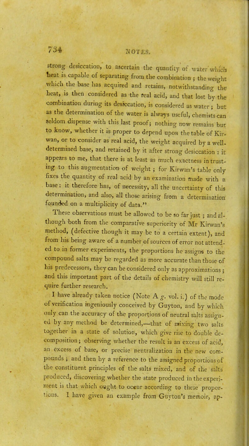 strong desiccation, to ascertain the quantity of water which lieat is capable of separating from the combination ; the weight which the base has acquired and retains, notwithstanding the heat, is then considered as the fcal acid, and that lost by the combination during its desiccation, is considered as water; but as the determination of the water is always useful, chemists can seldom dispense with this last proof; nothing now remains but to know, whether it is proper to depend upon the table of Kir- wan, or to consider as real acid, the weight acquired by a well- determined base, and retained by it after strong desiccation : it appears to me, that there is at least as much exactness in trust- ing to this augmentation of weight ; for Kirvvan's table only fixes the quantity of real acid by an examination made with a base: it therefore has, of necessity, all the uncertainty of this determination, and also, all those arising from a determination founded on a multiplicity of data. These observations must be allowed to be so far just ; and al- though both from the comparative superiority of Mr Kirwan's method, (defective though it may be to a certain extent), and from his being aware of a number of sources of error not attend- ed to in former experiments, the proportions he assigns to the compound salts may be regarded as more accurate than those of his predecessors, they can be considered only as approximations ; and this important part of the details of chemistry will still re- quire further research. I have already taken notice (Note A g. vol. i.) of the mode of verification ingeniously conceived by Guyton, and by which only can the accuracy of the proportions of neutral salts assign- ed by any method be determined,—that of mixing two salts together in a state of solution, which give rise to double de- composition ; observing whether the result is an excess of acid, an excess of base, or precise neutralization in the new com- pounds ; and then by a reference to the assigned proportions of the constituent principles of the salts mixed, and of the salts produced, discovering whether the state produced in the experi- ment is that which ought to occur according to these propor- tions. I have given an example from Guyton's memoir, ap-