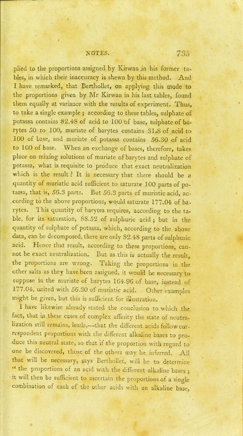plied to the proportions assigned by Kirvvan .in his former ta- bles, in which their inaccuracy is shewn by this method. And I have remarked, that Berthollet, on applying this mode to the proportions given by Mr Kirwan in his last tables, found them equally at variance with the results of experiment. Thus, to take a single example ; according to these tables, sulphate of potassa contains 82.48 of acid to 100 of base, Sulphate of ba- rytes 50 to 100, muriate of barytes contains 31.8 of acid to 100 of base, and muriate of potassa contains 56.30 of acid to 100 of base. When an exchange of bases, therefore, takes place on mixing solutions of muriate of barytes and sulphate of potassa, what is requisite to produce that exact neutralization which is the result ? It is necessary that there should be a quantity of muriatic acid sufficient to saturate 100 parts of po- tassa, that is, 56.3 parts. But 56.3 parts of muriatic acid, ac- cording to the above proportions, would saturate 177,04- of ba- rytes. This quantity of barytes requires, according to the ta- ble, for its saturation, 88.52 of sulphuric acid ; but in the quantity of sulphate of potassa, which, according to the above data, can be decomposed, there are only S2.48 parts of sulphuric acid. Hence that result, according to these proportions, can- not be exact neutralization. But as this is actually the result, the proportions are wrong. Taking the proportions in the other salts as they have been assigned, it would be necessary to suppose in the muriate of barytes 164.96 of base, instead of 177.04, united with 56.30 of muriatic acid. Other examples might be given, but this is sufficient for illustration. I have likewise already stated the conclusion to which the fact, that in these cases of complex affinity the state of neutra- lization still remains, leads,—that the different acids follow cor- respondent proportions with the different alkaline bases to pro- duce this neutral state, so that if the proportion with regard to one be discovered, those of the others may be inferred. All that will be necessary, says Berthollet, will be to determine  the proportions of an acid with the different alkaline bases ; it will then be sufficient to ascertain the proportions of a single combination of each of the other acids with an alkaline base,