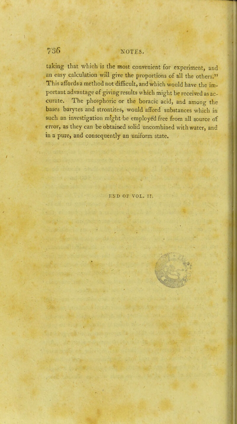 taking that which is the most convenient for experiment, and an easy calculation will give the proportions of all the others. This affords a method not difficult, and which would have the im- portant advantage of giving results which might be received as ac- curate. The phosphoric or the boracic acid, and among the bases barytes and strontites, would afford substances which in such an investigation might be employed free from all source of error, as they can be obtained solid uncombined with water, and in a pure, and consequently an uniform state. END OF VOL. II.