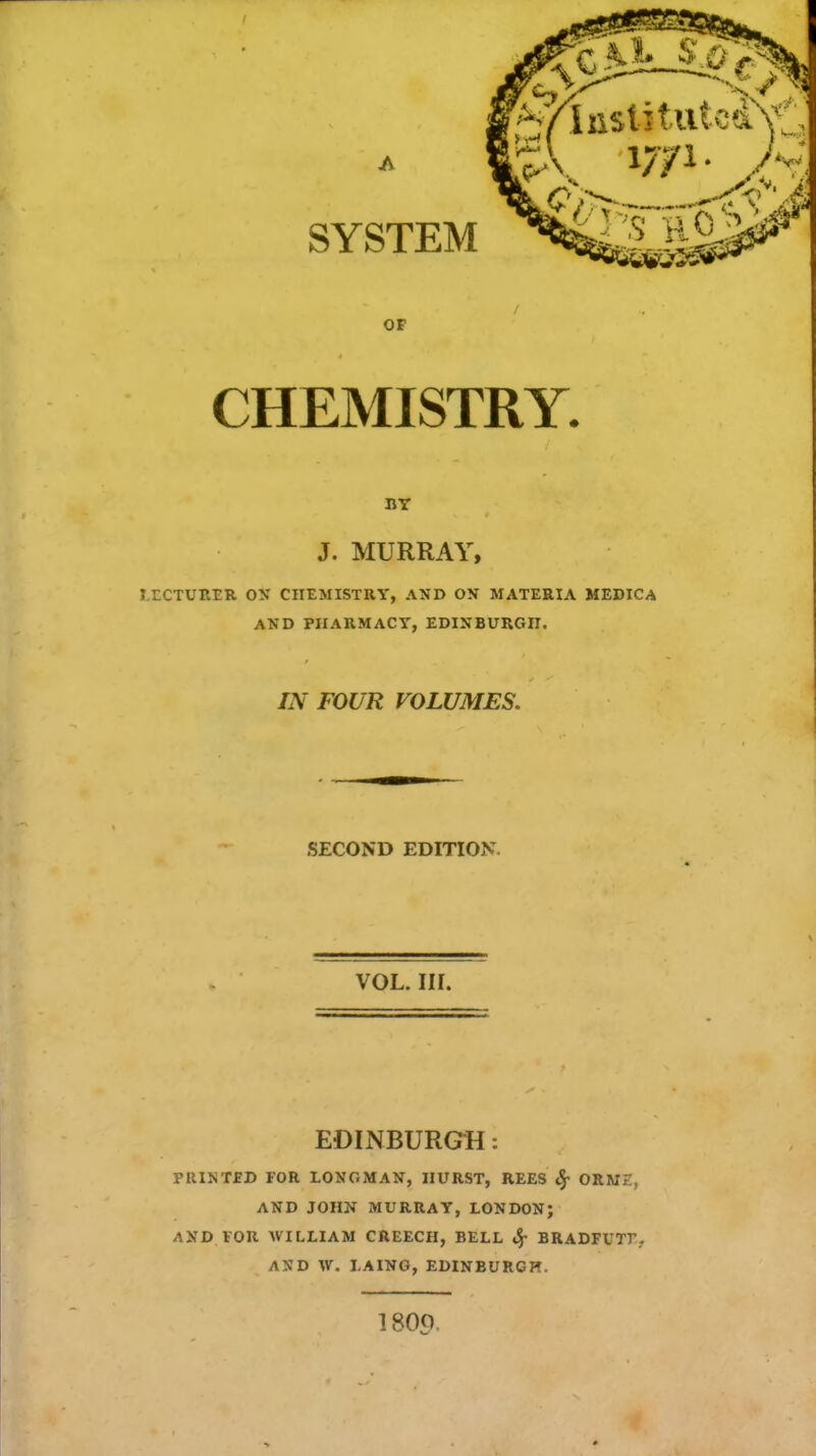 SYSTEM I> $ t '^/InstttutcdNtJ 5\ w»- Jy. OF CHEMISTRY. BY J. MURRAY, T.ECTURER ON CHEMISTRY, AND ON MATERIA MEDICA AND PHARMACY, EDINBURGH. IN FOUR VOLUMES. SECOND EDITION VOL. IN. EDINBURGH: PRINTED FOR LONGMAN, HURST, REES cj- ORME, AND JOHN MURRAY, LONDON; AND FOR AVILLIAM CREECH, BELL 3f BRADFUTT. AMD W. I.AING, EDINBURGH. 1800,