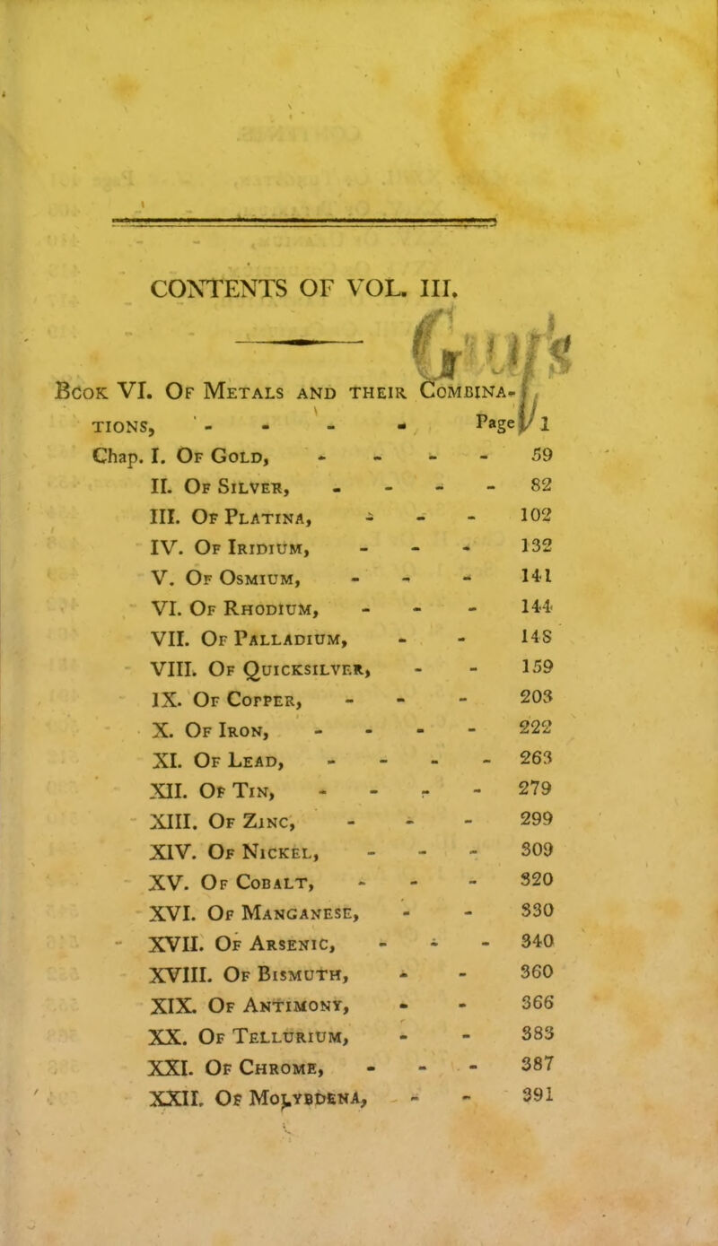 Bcok VI. Of Metals and their Combina^J , TIONS, '- - - - P«ge(/l Chap. I. Of Gold, ... - 59 II. Of Silver, 82 III. OfPlatina, 102 IV. Of Iridium, ... 132 V. Of Osmium, - -> - 1*1 VI. Of Rhodium, - 144< VII. Of Palladium, - - US VIII. Of Quicksilver, - - 159 IX. Of Cofper, - - - 203 X. Of Iron, 222 XL Of Lead, - - - - 263 XII. Of Tin, 279 XIII. Of Zinc, 299 XIV. Of Nickel, 309 XV. Of Cobalt, - - 320 XVI. Of Manganese, - - 330 XVII. Of Arsenic, - - .340 XVIII. Of Bismuth, - - 360 XIX. Of Antimony, - - 366 XX. Of Tellurium, - - 383 XXI. Of Chrome, - - - 387 XXII. Of Molybdena, - - 391