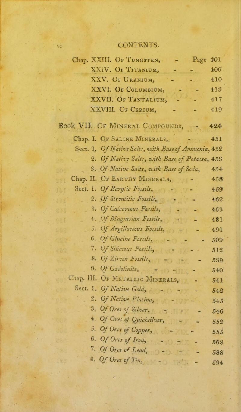 CONTENTS. Chap. XXIII. Of Tungsten, - Page 40i XXiV. Of Titanium, - - 406 XXV. Of Uranium, - - 410 XXVI. Of Columbium, - - 41i> XXVII. OfTantalium, - - 417 XXVIII. Of Cerium, - - 419 Book VII. Of Mineral Compounds, - 424 Chap. I. Of Saline Minerals, - 451 Sect. 1. Of Native Salts, with Base cf Ammonia, ±52 2. Of Native Salts, with Base of Potassa, 453 3. Of Native Salts, with Base of Sccla, 454 Chap. II Of Earthy Minerals, - 458 Sect. 1. Of Barylic Fossils, - - 459 2. Of Strontitic Fossils, - - 462 3. Of Calcareous Fossils, - . 463 4. Of'Magneiian Fossils, - - 481 5. Of Argillaceous Fossils, - - 491 6. Of Glucine Fossils, - _ - 509 7. Of Siliceous Fossils, - - 512 8. Of Zircon Fossils, - - - 539 9. Of Gaciclinite, - « 540 Chap. III. Of Metallic Minerals, _ 541 Sect. 1. Of Native Gold, - 542 2. Of Native Platina, - _ 54.5 3. Of Ores of Silver, - 54,5 4. Of Ores of Quicksilver, - _ 552 5. Of Ores of Copper, - - 555 6. Of Ores of Iron, - - - 568 7. Of Ores of Lead, - -gg 8. Of Ores of Tin, - „■ . . 594,