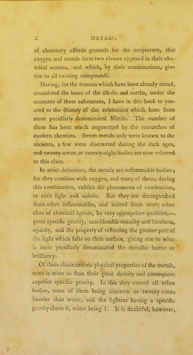 Met am of chemistry affords grounds for the conjecture, thai oxygen and metals form two classes opposed in their che- mical actions, and which, by their combinations, give rise to all existing compounds. Having, for the reasons which have been already stated, considered the bases of the alkalis and earths, under the accounts of these substances, I have in this book to pro- ceed to the -history of the substances which have been more peculiarly denominated Metals. The number of these has been much augmented by the researches of modern chemists. Seven metals only were known to the ancients, a few were discovered during the dark ages, and twenty-seven or twenty-eight bodies are now referred to this class. In strict definition, the metals are inflammable bodies; for they combine with oxygen, and many of them, during this combination, exhibit the phenomena of combustion, or emit light and caloric. But they are distinguished from other inflammables, and indeed from every other class of chemical agents, by very appropriate qualities.,— great specific gravity, considerable tenacity and hardness, opacity, and the property of reflecting the greater part of the light which falls on their surface, giving rise to what is more peculiarly denominated the metallic lustre or brilliancy. Of these characteristic physical properties of the metals, none is more so than their great density and consequent superior specific gravity. In this they exceed all other bodies, some of 'them being nineteen or twenty times heavier than water, and the lightest having a specific