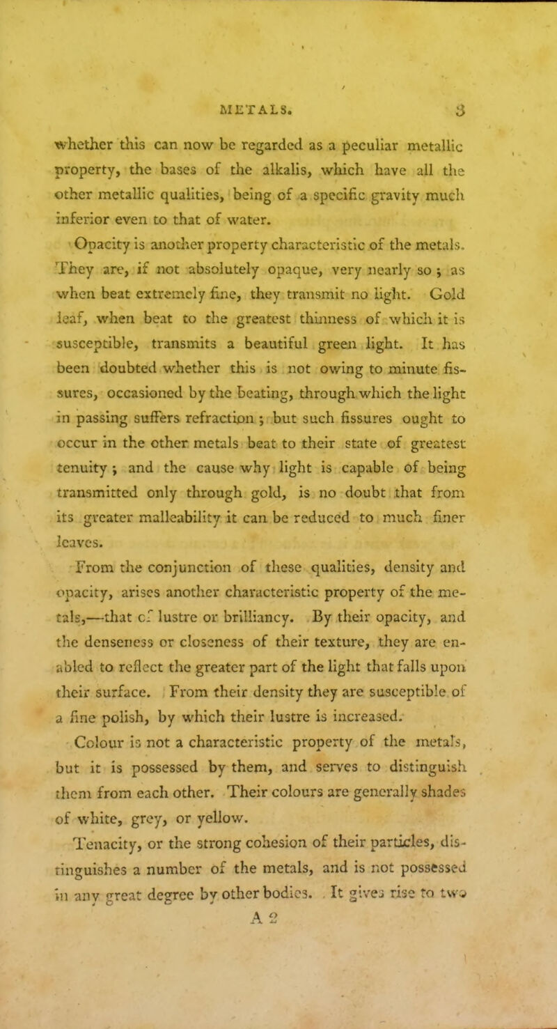 whether this can now be regarded as a peculiar metallic property, the bases of the alkalis, which have all the other metallic qualities, being of a specific gravity much inferior even to that of water. Opacity is another property characteristic of the metals. They are, if not absolutely opaque, very nearly so ; as when beat extremely fine, they transmit no light. Gold leaf, when beat to the greatest thinness of which it is susceptible, transmits a beautiful green light. It has been doubted whether this is not owing to minute fis- sures, occasioned by the beating, through which the light in passing suffers refraction ; but such fissures ought to occur in the other metals beat to their state of greatest tenuity ; and the cause why light is capable of being transmitted only through gold, is no doubt that from its greater malleability it can be reduced to much finer leaves. From the conjunction of these qualities, density and opacity, arises another characteristic property of the me- tals,—that cf lustre or brilliancy. By their opacity, and the denseness or closeness of their texture, they are en- abled to reflect the greater part of the light that falls upon their surface. From their density they are susceptible of a [ine polish, by which their lustre is increased. Colour is not a characteristic property of the metals, but it is possessed by them, and serves to distinguish them from each other. Their colours are generally shades of white, grey, or yellow. Tenacity, or the strong cohesion of their particles, dis- tinguishes a number of the metals, and is not possessed in anv great degree by other bodies. It give.; rise to two a a